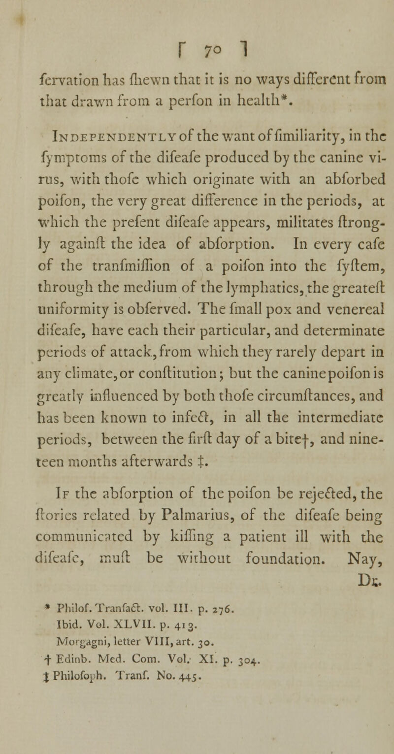 fervation has fhewn that it is no ways different from that drawn from a perfon in health*. Independently of the want of fimiliarity, in the fymptoms of the difeafe produced by the canine vi- rus, with thofe which originate with an abforbed poifon, the very great difference in the periods, at which the prefent difeafe appears, militates ftrong- ly againft the idea of abforption. In every cafe of the tranfmiifion of a poifon into the fyflem, through the medium of the lymphatics, the greateft uniformity is obferved. The fmall pox and venereal difeafe, have each their particular, and determinate periods of attack, from which they rarely depart in any climate, or conftitution; but the canine poifon is greatly influenced by both thofe circumflances, and has been known to infect, in all the intermediate periods, between the firft day of a bitef, and nine- teen months afterwards J. If the abforption of the poifon be rejected, the flories related by Palmarius, of the difeafe being communicated by killing a patient ill with the difeafe, mud be without foundation. Nay, Ds, * Philof. Tranfaft. vol. III. p. 276. Ibid. Vol. XLVII. p. 413. Morgagni, letter VIII, art. 30. 4 Edinb. Med. Com. Vol. XI. p. 304. % Philofoph. Tranf. No. 445.