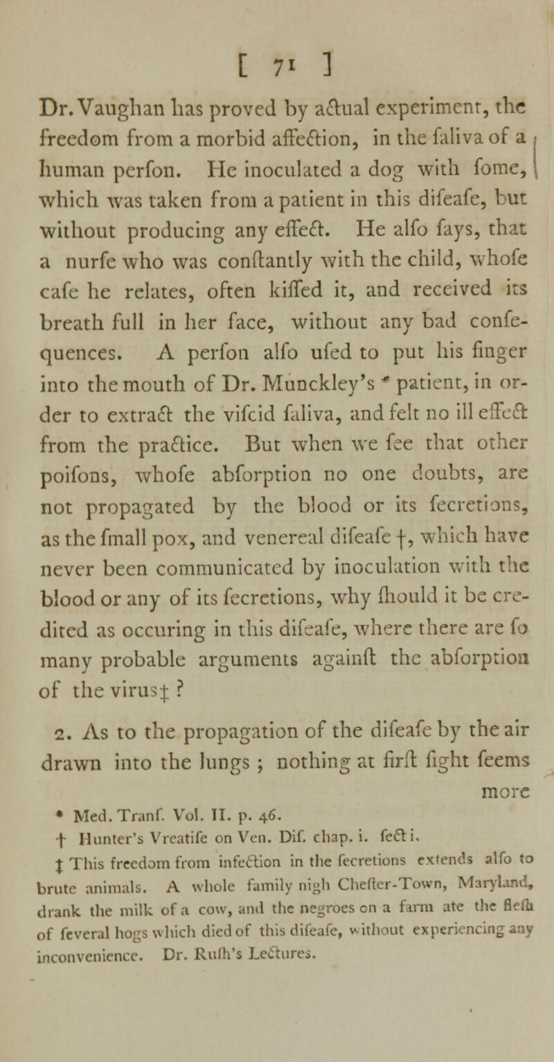 Dr. Vaughan lias proved by actual experiment, the freedom from a morbid affection, in the faliva of a human perfon. He inoculated a dog with fome, which was taken from a patient in this difeafe, but without producing any effect. He alfo fays, that a nurfe who was conflantly with the child, whofe cafe he relates, often kiffed it, and received its breath full in her face, without any bad confe- quences. A perfon alfo ufed to put his finger into the mouth of Dr. Munckley's * patient, in or- der to extract the vifcid faliva, and felt no ill effect from the practice. But when we fee that other poifons, whofe abforption no one doubts, are not propagated by the blood or its fecretions, as the fmall pox, and venereal difeafe f, which have never been communicated by inoculation with the blood or any of its fecretions, why mould it be cre- dited as occuring in this difeafe, where there are fo many probable arguments againft the abforption of the virus j ? 2. As to the propagation of the difeafe by the air drawn into the lungs ; nothing at firft fight feems more * Med.Tranf. Vol. II. p. 46. f Hunter's Vreatife on Ven. Dif. chap. i. fefti. J This freedom from infection in the fecretions extends alfo to brute animals. A whole family nigh Chefter-Town, Maryland, drank the milk of a cow, and the negroes on a farm ate the fleih of feveral hogs which died of this difeafe, without experiencing aay inconvenience. Dr. Ruth's Lectures.