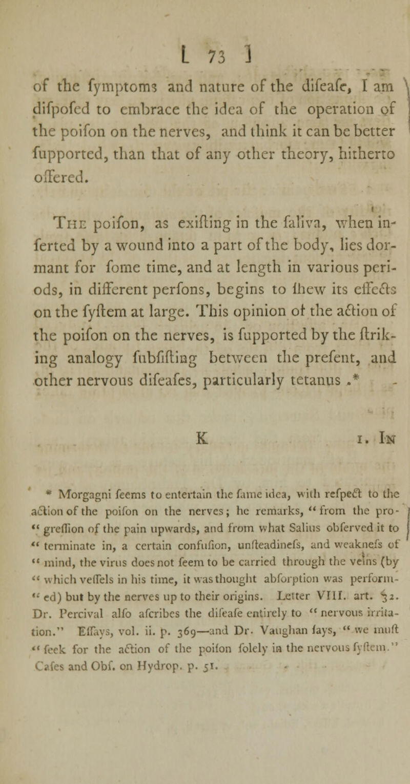 of the fymptoms and nature of the difeafc, I am difpofed to embrace the idea of the operation of the poifon on the nerves, and think it can be better fupported, than that of any other theory, hitherto offered. The poifon, as exifling in the faliva, when in- ferted by a wound into a part of the body, lies dor- mant for fome time, and at length in various peri- ods, in different perfons, begins to ihew its effects on the fyftem at large. This opinion or the action of the poifon on the nerves, is fupported by the ftrik- ing analogy fubfifling between the prefent, and other nervous difeafes, particularly tetanus .* K i. In * Morgagni feems to entertain the fame idea, with refpect to the a&ionofthe poifon on the nerves; he remarks, from the pro-  greflion of the pain upwards, and from what Salius obferved it to  terminate in, a certain confufion, unfteadinefs, and weaknejs of  mind, the virus does not feem to be carried through the veins (by  which vetTels in his time, it was thought abforption was perform- ed) but by the nerves up to their origins. Letter VIII. art. ^2. Dr. Percival alfo afcribes the difeafe entirely to  nervous irrita- tion. Iffays, vol. ii. p. 369—and Dr. Vaughan lays,  we muft  feck for the action of the poifon folely in the nervous 1_ Cafes and Obf. on Hydrop. p. 51.