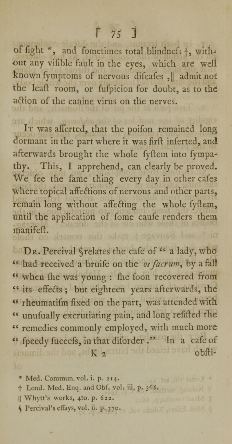 of fight *, and fomctiraes total blmclnefsf, with- out any viiible fault in the eyes, which are well known fymptoms of nervous difeafes ,|| admit not the lead room, or fufpicion for doubt, as to the action of the canine virus on the nerves. It was averted, that the poifon remained long dormant in the part where it was firfl inferted, and afterwards brought the whole fyftem into fympa- thy. This, I apprehend, can clearly be proved. We fee the fame thing every day in other cafes where topical affections of nervous and other parts, remain long without affecting the whole fyftem, until the application of fome caufc renders them rnanifeft. Dr. Percival §felates the cafe of  a lady, who  had received a bruife on the osfacrum, by a fall  when fhe was young : (lie foon recovered from  its effects; but eighteen years afterwards, the  rheumatifm fixed on the part, was attended with  unufually excrutiating pain, and long refilled the  remedies commonly employed, with much more  fpeedy fuccefs, in that diforder . In a cafe of K i obfti- * Med. Commun. vol. i. p. 214. f Loud. Med. Enq. and Obi, vol. iii, p. ^S. || Whytt's works, 4to. p. 622.