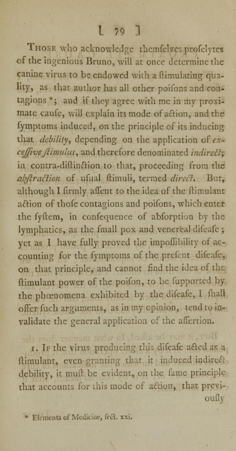 1 hose who acknowledge thcmfelves profelytes of the ingenious Bruno, will at once determine the canine virus to be endowed with a flimulating qua- lity, as that author has all other poifons and con- tagions *; and if they agree with me in my proxi- mate caufe, will explain its mode of action, and the fymptoms induced, on the principle of its inducing that debility, depending on the application of <r.v- ccjfivejlimulus, and therefore denominated indircd; in contra-diftincTtion to that, proceeding from the ab/iraclion of ufual ftimuli, termed direct. But, although I firmly aifent to the idea of the ftimulant action of thofc contagions and poifons, which enter the fyftem, in confequence of abforption by the lymphatics, as the fmall pox and venereal difeafe ; yet as I have fully proved the impoflihility of ac- counting for the fymptoms of the pref-iit difeafe, on that principle, and cannot find the idea of the ftimulant power of the poifon, to be fupported by the phcenomena exhibited by the difeafe, I fhall offer fuch arguments, as in my opinion, tend to in- validate the general application of the affertion. i. If the virus producing this difeafe acted as a ftimulant, even granting that it induced indited debility, it mull be evident, on the fame principle that accounts for this mode of action, that previ- oufly * Elements of Medicine, feet. xxi.