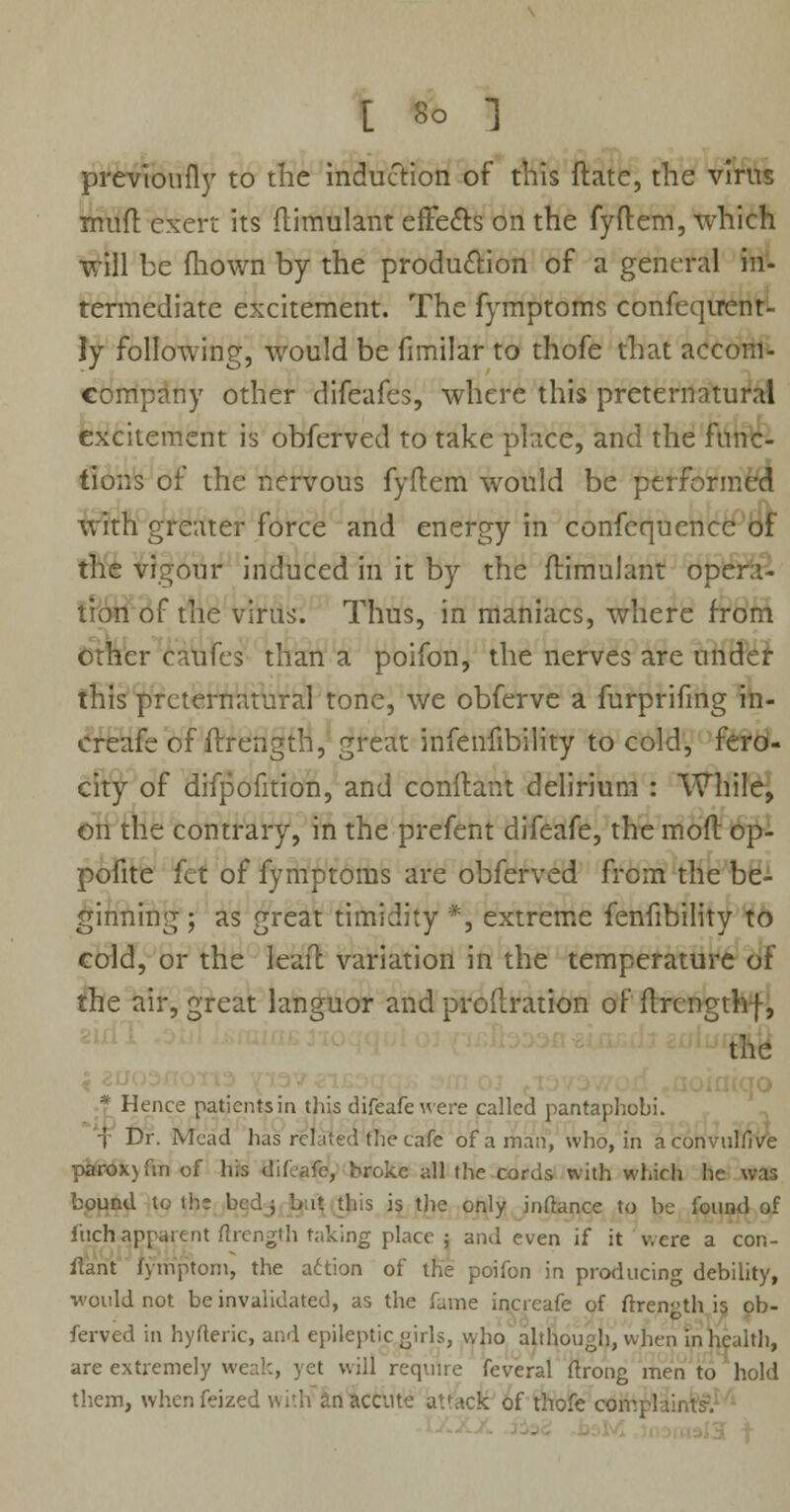 prcvioufly to the induction of this ftate, the virus rnuft exert its ftimulant effects on the fyftem, which will be fhown by the production of a general in- termediate excitement. The fymptoms confeqtrent- ly following, would be fimilar to thofe that aecom- company other difeafes, where this preternatural excitement is obferved to take place, and the func- tions of the nervous fyftem would be performed with greater force and energy in confequencc of the vigour induced in it by the ftimulant opera- tion of the virus. Thus, in maniacs, where from other caufes than a poifon, the nerves are under this preternatural tone, we obferve a furprifing in- ereafe of ftrength, great infenfibility to cold, fero- city of difpofition, and conftant delirium : While, on the contrary, in the prefent difeafe, the moft op- pofite fet of fymptoms are obferved from the be- ginning ; as great timidity *, extreme fenfibility to cold, or the leall variation in the temperature of the air, great languor and proftration of ftrengthf, the * Hence patients in this difeafe were called pantaphobi. f Dr. Mead has related the cafe of a man, who, in aconvulfive parox) fin of his difeafe, broke all the cords with which he was bound to th; bed ; but this is the only inftance to be found of f'uch apparent ftrength taking place ; and even if it were a con- ftant fymptom, the action of the poifon in producing debility, would not be invalidated, as the fame increafe of ftrength is ob- ferved in hyfteric, and epileptic girls, who although, when in health, are extremely weak, yet will require feveral ftrong men to hold them, whenfeized with anaccute atfacK of thofe coiv.pl vsds. -