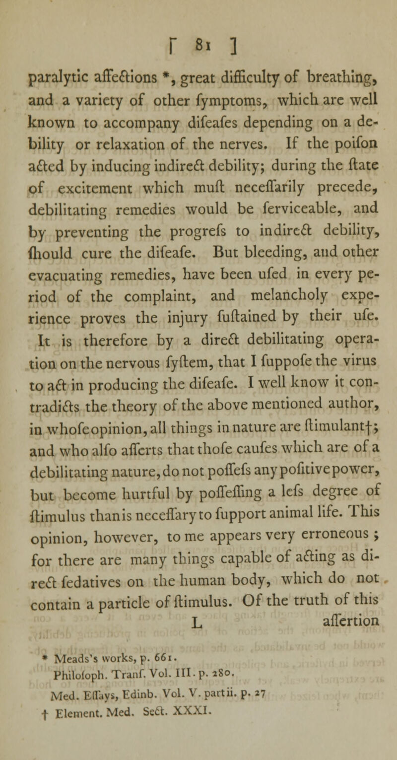 paralytic affections *, great difficulty of breathing, and a variety of other fymptoms, which are well known to accompany difeafes depending on a de- bility or relaxation of the nerves. If the poifon acted by inducing indirect debility; during the (late of excitement which mud neceflarily precede, debilitating remedies would be ferviceable, and by preventing the progrefs to indirect debility, ftiould cure the difeafe. But bleeding, aud other evacuating remedies, have been ufed in every pe- riod of the complaint, and melancholy expe- rience proves the injury fuftained by their ufe. It is therefore by a direct debilitating opera- tion on the nervous fyftem, that I fuppofe the virus to act in producing the difeafe. I well know it con- tradicts the theory of the above mentioned author, in whofeopinion,all things innature are ftimulantf; and who alfo affcrts that thofe caufes which are of a debilitating nature, do not poffefs any pofitive power, but become hurtful by poffeffing a lefs degree of flimulus than is neceflary to fupport animal life. This opinion, however, to me appears very erroneous ; for there are many things capable of acting as di- rect fedatives on the human body, which do not contain a particle of ftimulus. Of the truth of this L anertion * Meads's works, p. 661. Philoloph. Tranf. Vol. HI.p. 280. Med. EtTays, Edinb. Vol. V. partii. p. 27 f Element. Med. Sett. XXXI.