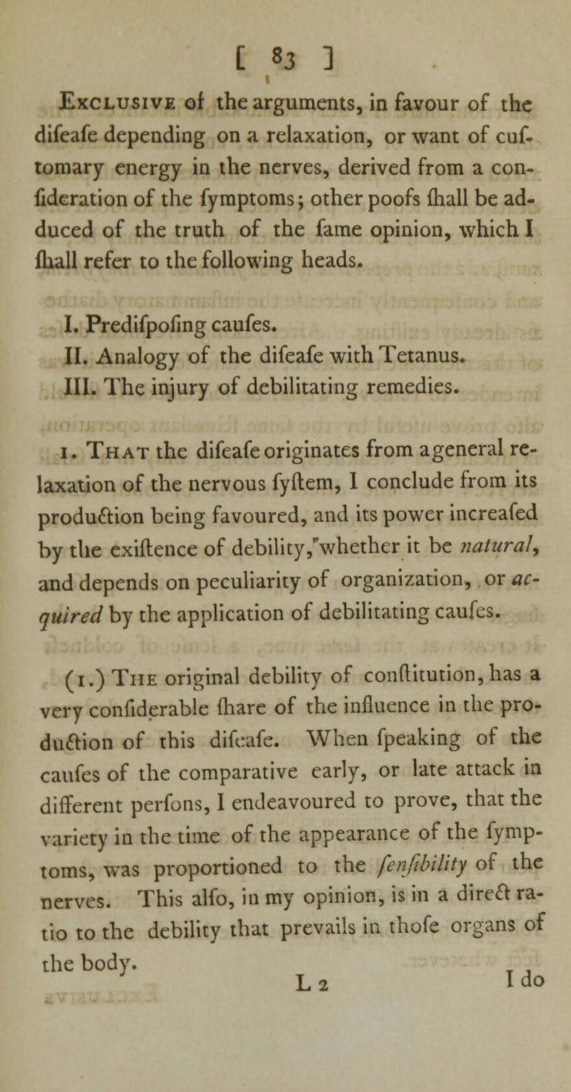 Exclusive of the arguments, in favour of the difeafe depending on a relaxation, or want of cuf- tomary energy in the nerves, derived from a con- fideration of the fymptoms; other poofs ihall be ad- duced of the truth of the fame opinion, which I fhall refer to the following heads. I. Predifpofmg caufes. II. Analogy of the difeafe with Tetanus. III. The injury of debilitating remedies. i. That the difeafe originates from ageneral re- laxation of the nervous fyftem, I conclude from its production being favoured, and its power increafed by the exiftence of debility/whether it be natural, and depends on peculiarity of organization, or ac- quired by the application of debilitating caufes. (i.) The original debility of conftitution,has a very confiderable (hare of the influence in the pro- duction of this difeafe. When fpeaking of the caufes of the comparative early, or late attack in different perfons, I endeavoured to prove, that the variety in the time of the appearance of the fymp- toms, was proportioned to the fenfibility of the nerves. This alfo, in my opinion, is in a direct ra- tio to the debility that prevails in thofe organs of the body. : L 2 I do