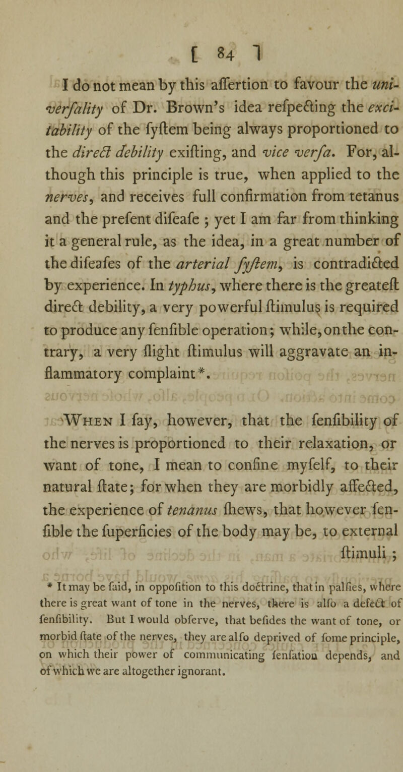 I do not mean by this affertion to favour the uni- verfality of Dr. Brown's idea refpe&ing the exci- tability of the fyflem being always proportioned to the direcl debility exifting, and vice verfa. For, al- though this principle is true, when applied to the nerves, and receives full confirmation from tetanus and the prefent difeafe ; yet I am far from thinking it a general rule, as the idea, in a great number of the difeafes of the arterial fyftem, is contradi&ed by experience. In typhus, where there is the greateft direct debility, a very powerful ilimulus is required to produce any fenfible operation; while, on the con- trary, a very flight flimulus will aggravate an in- flammatory complaint*. When I fay, however, that the fenfibility of the nerves is proportioned to their relaxation, or want of tone, I mean to confine myfelf, to their natural ftate; for when they are morbidly affe&ed, the experience of tenanus fliews, that however fen- fible the fuperficies of the body may be, to external * It may be faid, in oppofition to this doclxine, that in palfies, where there is great want of tone in the nerves, there is alfb a defect of fenfibility. But I would obferve, that befides the want of tone, or morbid (late of the nerves, they arealfo deprived of fome principle, on which their power of communicating fenfatiou depends, and of which we are altogether ignorant.