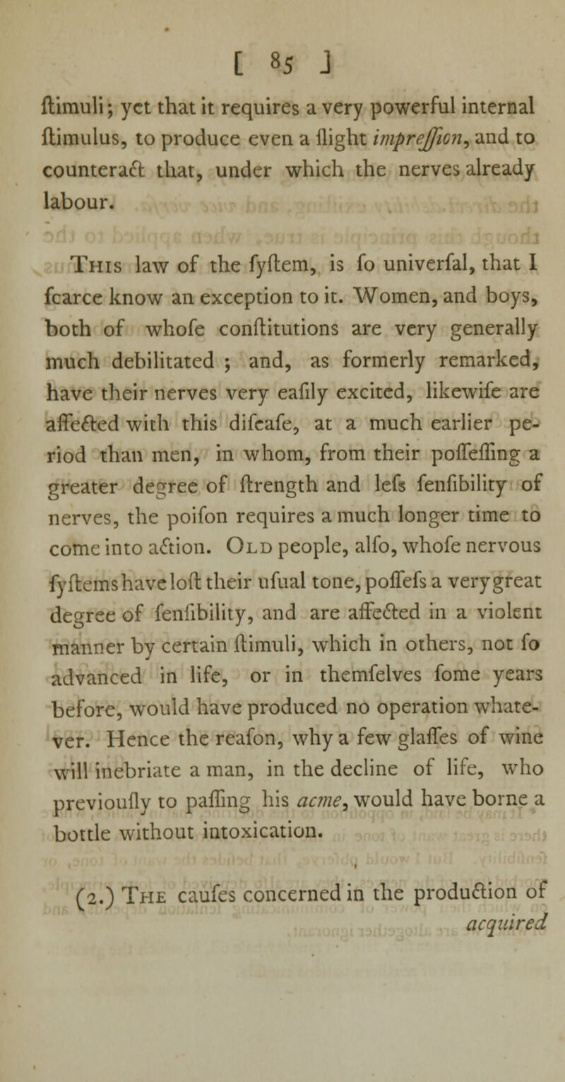 ftimuli; yet that it requires a very powerful internal ftimulus, to produce even a flight imprejficn, and to counteract that, under which the nerves already labour. This law of the fyftem, is fo univerfal, that I fcarce know an exception to it. Women, and boys, both of whofe conftitutions are very generally much debilitated ; and, as formerly remarked, have their nerves very eafily excited, likewife are affected with this difeafe, at a much earlier pe- riod than men, in whom, from their poffelTing a greater degree of ftrength and lefs fenfibility of nerves, the poifon requires a much longer time to come into a<ftion. Old people, alfo, whofe nervous fyftems have loft their ufual tone,poffefs a very great degree of fenfibility, and are affected in a violent manner by certain ftimuli, which in others, not fo advanced in life, or in themfelves fome years before, would have produced no operation whate- ver. Hence the reafon, why a few glaffes of wine will inebriate a man, in the decline of life, who previouily to palling his acme, would have borne a bottle without intoxication. (2.) The caufes concerned in the production of acquired