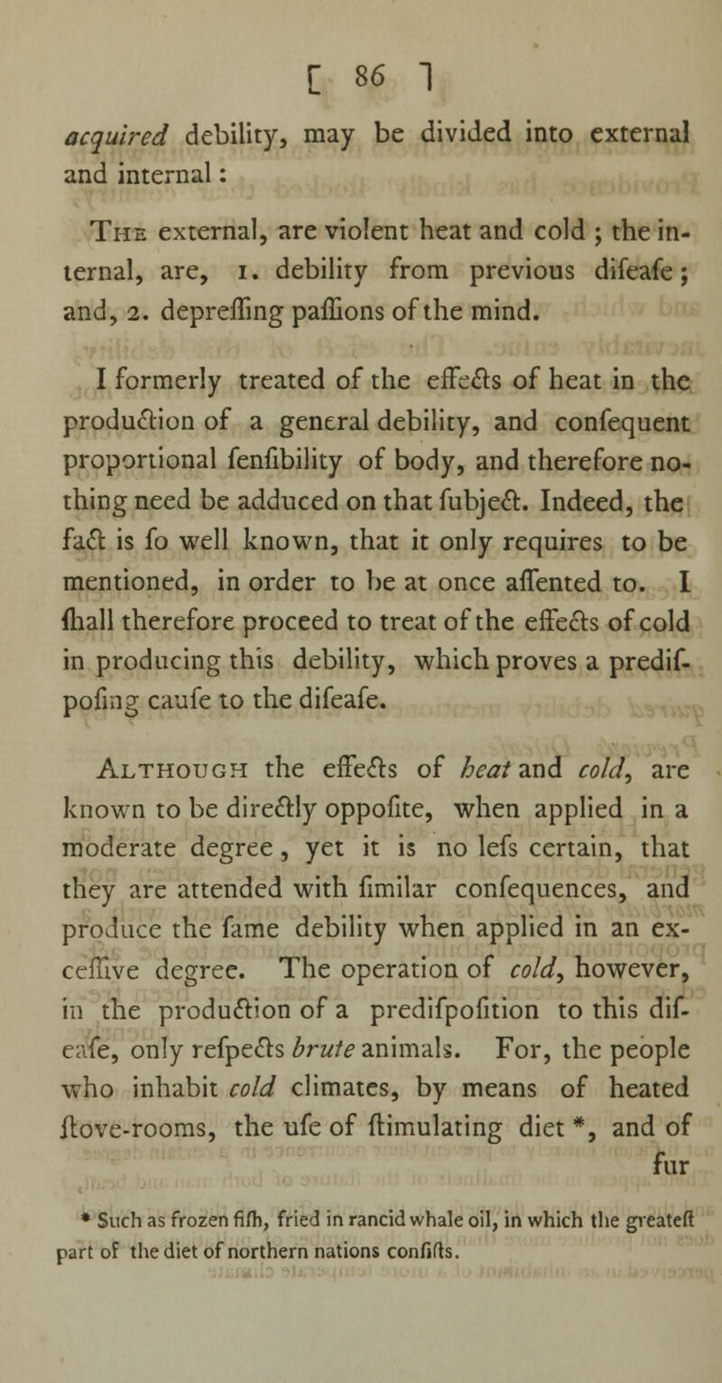 acquired debility, may be divided into external and internal: The external, are violent heat and cold ; the in- ternal, are, i. debility from previous difeafe; and, 2. deprefling paffions of the mind. I formerly treated of the effects of heat in the production of a general debility, and confequent proportional fenfibility of body, and therefore no- thing need be adduced on that fubject. Indeed, the fact is fo well known, that it only requires to be mentioned, in order to be at once affented to. I (hall therefore proceed to treat of the effects of cold in producing this debility, which proves a predif- pofmg caufe to the difeafe. Although the efFects of heat and cold, are known to be directly oppofite, when applied in a moderate degree, yet it is no lefs certain, that they are attended with fimilar confequences, and produce the fame debility when applied in an ex- ceflive degree. The operation of cold, however, in the production of a predifpofition to this dif- eafe, only refpects brute animals. For, the people who inhabit cold climates, by means of heated ilove-rooms, the ufe of flimulating diet *, and of fur * Such as frozen fifh, fried in rancid whale oil, in which the greateft part of the diet of northern nations confifts.