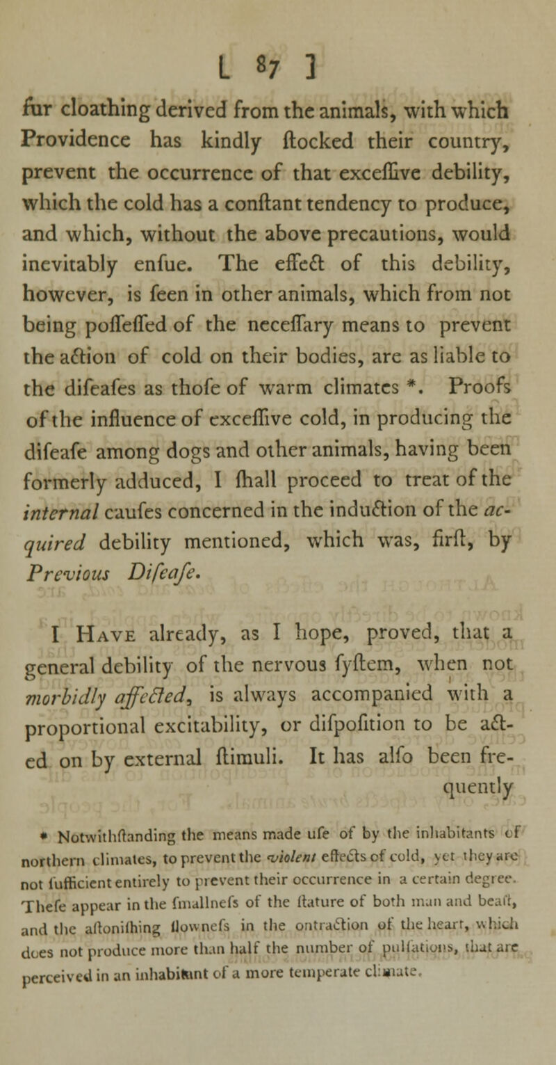fur cloathing derived from the animals, with which Providence has kindly {locked their country, prevent the occurrence of that exceflive debility, which the cold has a conftant tendency to produce, and which, without the above precautions, would inevitably enfue. The effect, of this debility, however, is feen in other animals, which from not being pofleffed of the neceflary means to prevent the attion of cold on their bodies, are as liable to the difeafes as thofe of warm climates *. Proofs of the influence of exceflive cold, in producing the difeafe among dogs and other animals, having been formerly adduced, I fhall proceed to treat of the internal caufes concerned in the induction of the ac- quired debility mentioned, which was, firfl, by Previous Difeafe. I Have already, as I hope, proved, that a general debility of the nervous fyftem, when not morbidly affcfled, is always accompanied with a proportional excitability, or difpofition to be act- ed on by external flimuli. It has alfo been fre- quently * Notwithfhnding the means made ufe of by the inhabitants cf northern climates, to prevent the 'violent eftecls of told, yet they arc not fufficient entirely to prevent their occurrence in a certain degree. Thefe appear in the fmallnefs of the Itature of both man and beai't, and the altoniihing (lowncfs in the ontra&ion of the heart, v.hiJi does not produce more than half the number of puliation*, that are perceived in an inhabitant of a more temperate climate.