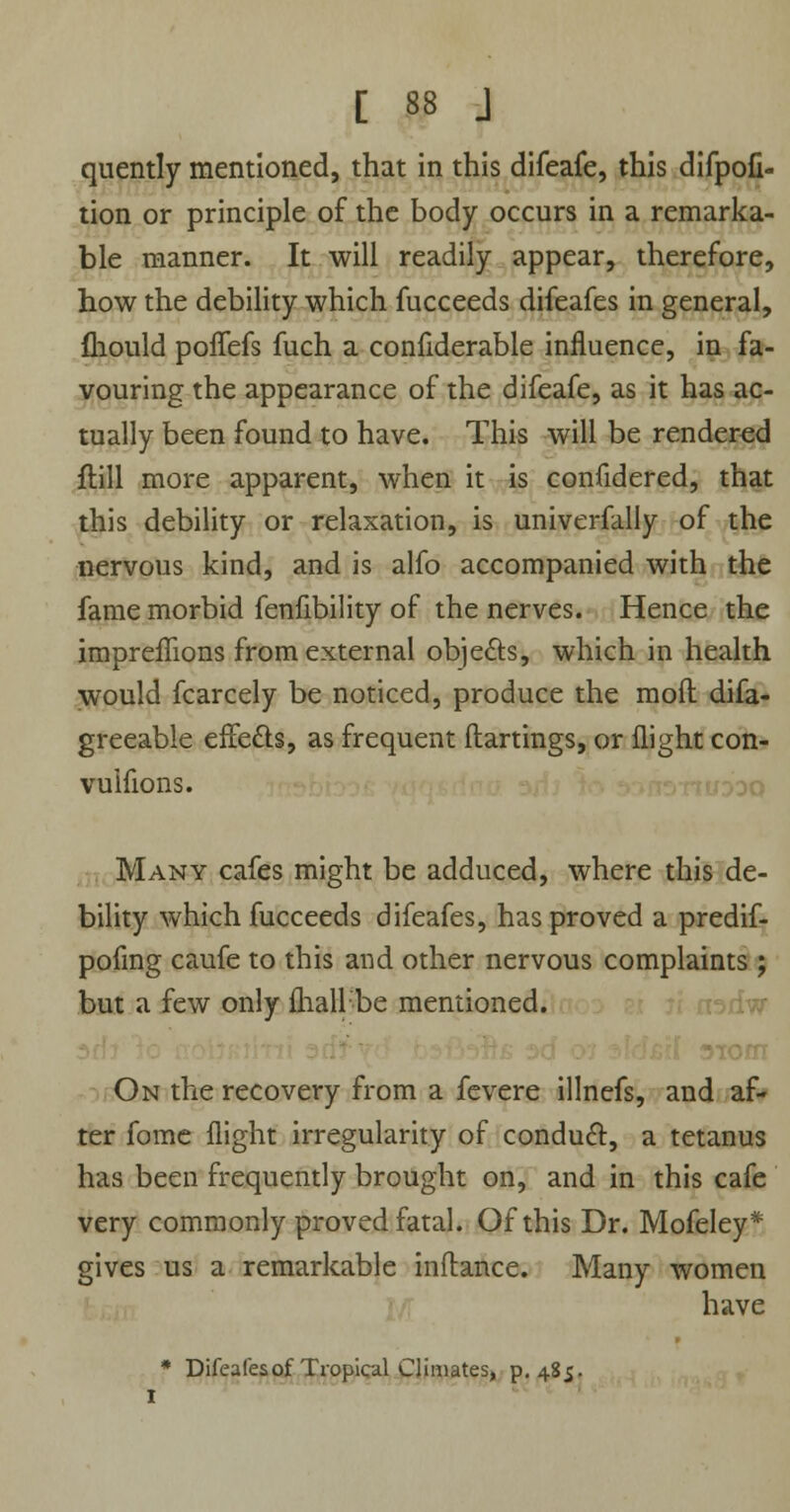 quently mentioned, that in this difeafe, this difpofi- tion or principle of the body occurs in a remarka- ble manner. It will readily appear, therefore, how the debility which fucceeds difeafes in general, fliould poffefs fuch a confiderable influence, in fa- vouring the appearance of the difeafe, as it has ac- tually been found to have. This will be rendered ftill more apparent, when it is confidered, that this debility or relaxation, is univerfally of the nervous kind, and is alfo accompanied with the fame morbid fenfibility of the nerves. Hence the impreffions from external objects, which in health would fcarcely be noticed, produce the mod difa- greeable effects, as frequent ftartings, or flight con- vuifions. Many cafes might be adduced, where this de- bility which fucceeds difeafes, has proved a predif- pofmg caufe to this and other nervous complaints ; but a few only fhall be mentioned. On the recovery from a fevere illnefs, and af- ter fome flight irregularity of conduct:, a tetanus has been frequently brought on, and in this cafe very commonly proved fatal. Of this Dr. Mofeley* gives us a remarkable inftance. Many women have * Difeafes of Tropical Climates, p. 485.