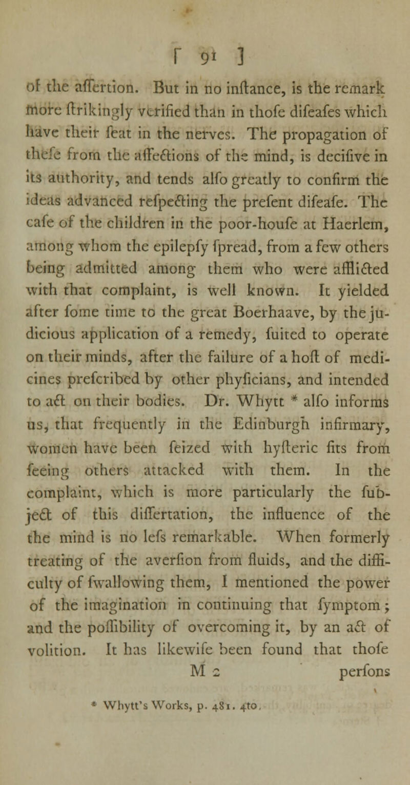 of the aflertion. But in no inftance, is the remark more ftrikingly verified than in thofc difeafes which have their feat in the nerves. The propagation of thcfe from the aife&ions of the mind, is decifive in its authority, and tends alfo greatly to confirm the ideas advanced refpe&ing the prefent difeafe. The cafe of the children in the poor-houfe at Haerlem, among whom the epilepfy fpread, from a few others being admitted among them who were afflicted with that complaint, is well known. It yielded after fome time to the great Boerhaave, by the ju- dicious application of a remedy, fuited to operate on their minds, after the failure of a hod of medi- cines prefcribed by other phyficians, and intended to aft on their bodies. Dr. Whytt * alfo informs us, that frequently in the Edinburgh infirmary, women have been feized with hyfteric fits from feeing others attacked with them. In the complaint, which is more particularly the fub- jecl: of this diflertation, the influence of the the mind is no lefs remarkable. When formerly treating of the averfion from fluids, and the diffi- culty of fwallowing them, I mentioned the power of the imagination in continuing that fymptom; and the poifibility of overcoming it, by an acl of volition. It has likewife been found that thofe M 2 perfons * Whytt's Works, p. 481. 4to.
