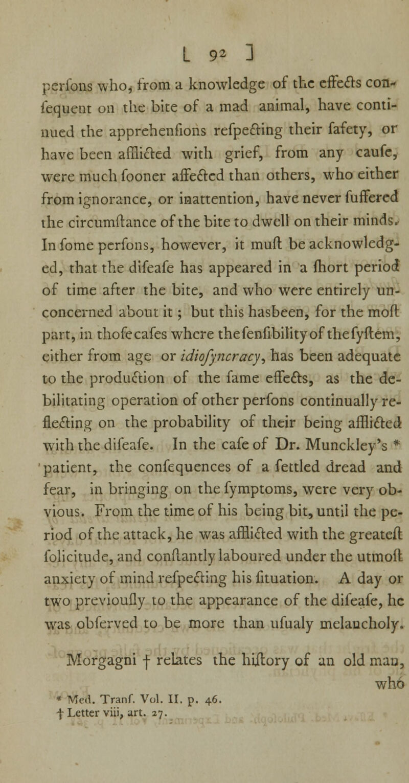 peribns who, from a knowledge of the effects con- lequent on the bite of a mad animal, have conti- nued the apprehenfions refpefting their fafety, or have been afflicted with grief, from any caufe, were much fooner affected than others, who either from ignorance, or inattention, have never fuffered the circumftance of the bite to dwell on their minds. Infomepcrfons, however, it mud be acknowledg- ed, that the difeafe has appeared in a ftiort period of time after the bite, and who were entirely un- concerned about it; but this hasbeen, for the moll: part, in thofecafes where thefenfibitityof thefyftem, either from age or idiofyncracy, has been adequate to the production of the fame effects, as the de- bilitating operation of other perfons continually re- flecting on the probability of their being afflicted with the difeafe. In the cafe of Dr. Munckley's * patient, the confequences of a fettled dread and fear, in bringing on the fymptoms, were very ob- vious. From the time of his being bit, until the pe- riod of the attack, he was afflicted with the greatest folicitude, and conflantly laboured under the utmolt anxiety of mind reflecting his fituation. A day or two previoufly to the appearance of the difeafe, he was obferved to be more than ufualy melancholy. Morgagni f relates the hiitory of an old man, who * Med. Tranf. Vol. II. p. 46. f Letter viii, art. 27.