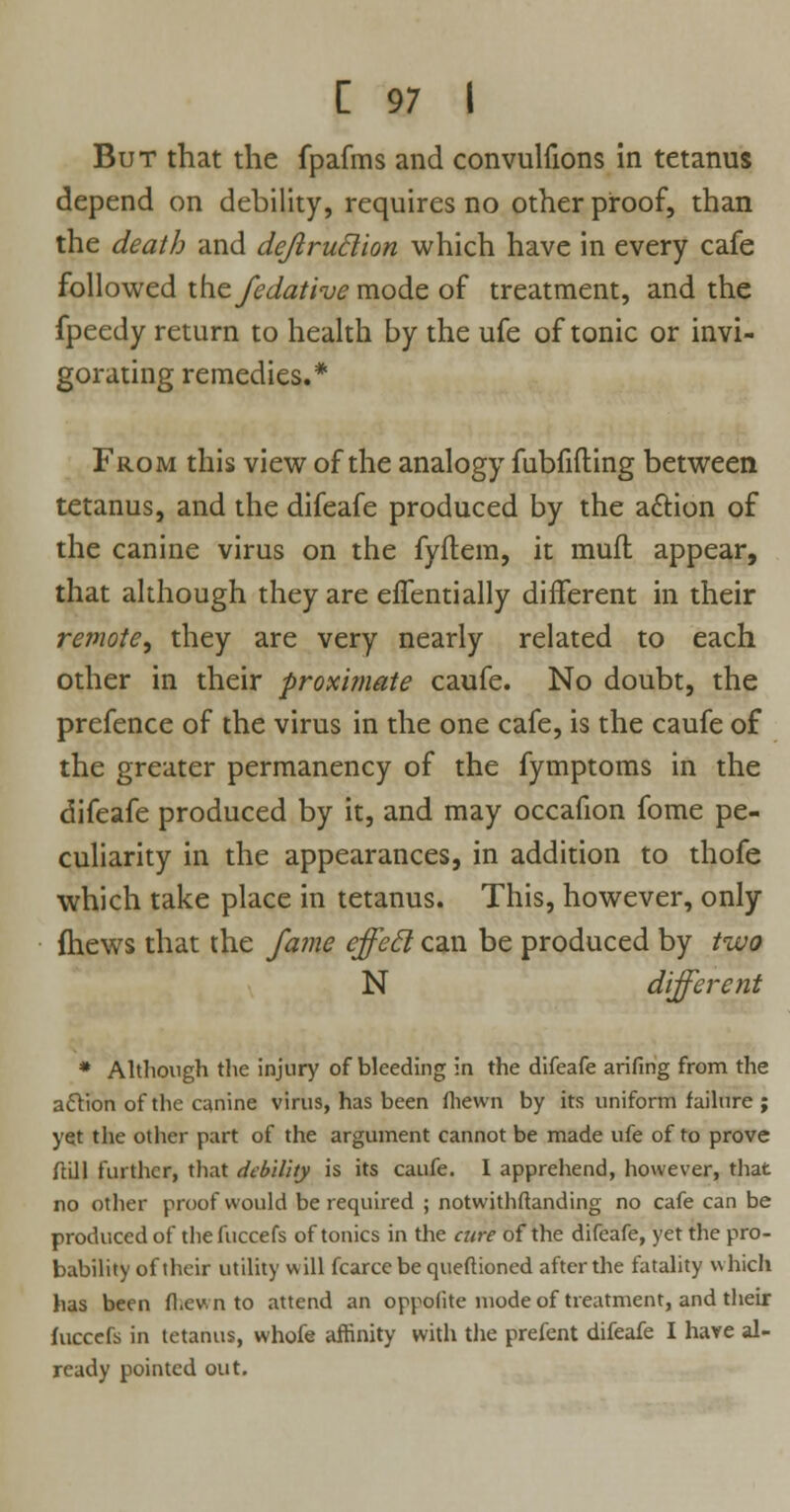 But that the fpafms and convulsions in tetanus depend on debility, requires no other proof, than the death and dejlruclion which have in every cafe followed the fedative mode of treatment, and the fpeedy return to health by the ufe of tonic or invi- gorating remedies.* From this view of the analogy fubfifting between tetanus, and the difeafe produced by the a&ion of the canine virus on the fyftem, it mufl appear, that although they are effentially different in their remote, they are very nearly related to each other in their proximate caufe. No doubt, the prefence of the virus in the one cafe, is the caufe of the greater permanency of the fymptoms in the difeafe produced by it, and may occafion fome pe- culiarity in the appearances, in addition to thofe which take place in tetanus. This, however, only {hews that the fame effecl can be produced by two N different * Although the injury of bleeding in the difeafe arifing from the acYion of the canine virus, has been fliewn by its uniform failure ; yet the other part of the argument cannot be made ufe of to prove ftill further, that debility is its caufe. I apprehend, however, that no other proof would be required ; notwithftanding no cafe can be produced of thefuccefs of tonics in the cure of the difeafe, yet the pro- bability of their utility will fcarce be queftioned after the fatality which has been fl.ev. n to attend an oppolite mode of treatment, and their fuccefs in tetanus, whofe affinity with the prefent difeafe I have al- ready pointed out.