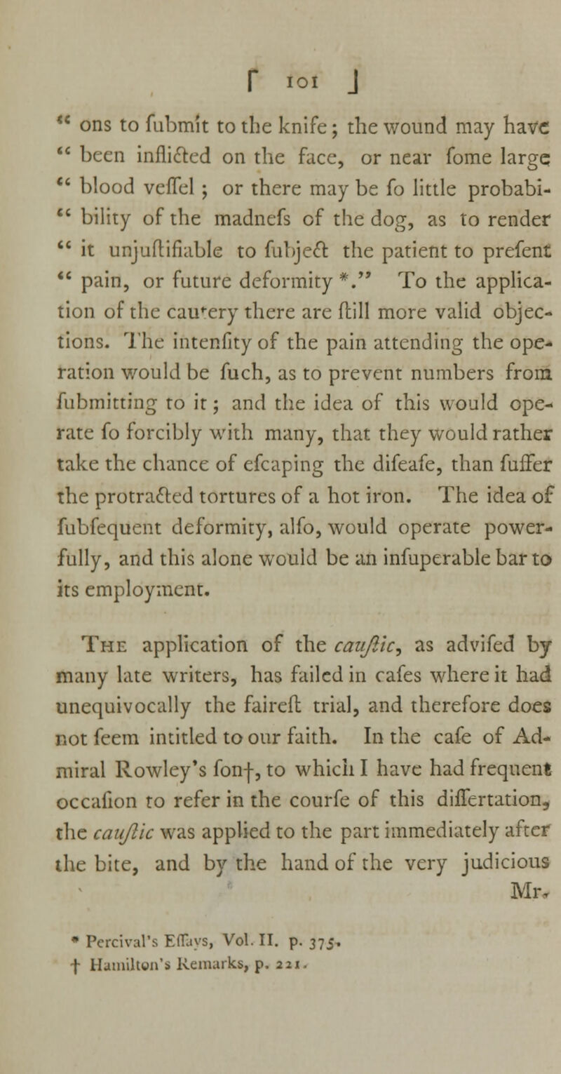  ons to fubmit to the knife; the wound may have  been inflicted on the face, or near fome largq  blood vefTel ; or there may be fo little probabi-  bility of the madnefs of the dog, as to render  it unjuftifiable to fubjecl: the patient to prefent  pain, or future deformity*. To the applica- tion of the cautery there are flill more valid objec- tions. The intenfity of the pain attending the ope- ration would be fuch, as to prevent numbers from fubmitting to it; and the idea of this would ope- rate fo forcibly with many, that they would rather take the chance of efcaping the difeafe, than fuffer the protracted tortures of a hot iron. The idea of fubfequent deformity, alfo, would operate power- fully, and this alone would be an infuperable bar to its employment. The application of the caujlic, as advifed by many late writers, has failed in cafes where it had unequivocally the faireft trial, and therefore does not feem intitled to our faith. In the cafe of Ad- miral Rowley's fonf, to which I have had frequent occaiion to refer in the courfe of this differtation, the caujlic was applied to the part immediately after the bite, and by the hand of the very judicious Mr, * Percival's Eflays, Vol. II. p. 375. f Hamilton's Remarks, p. 221.