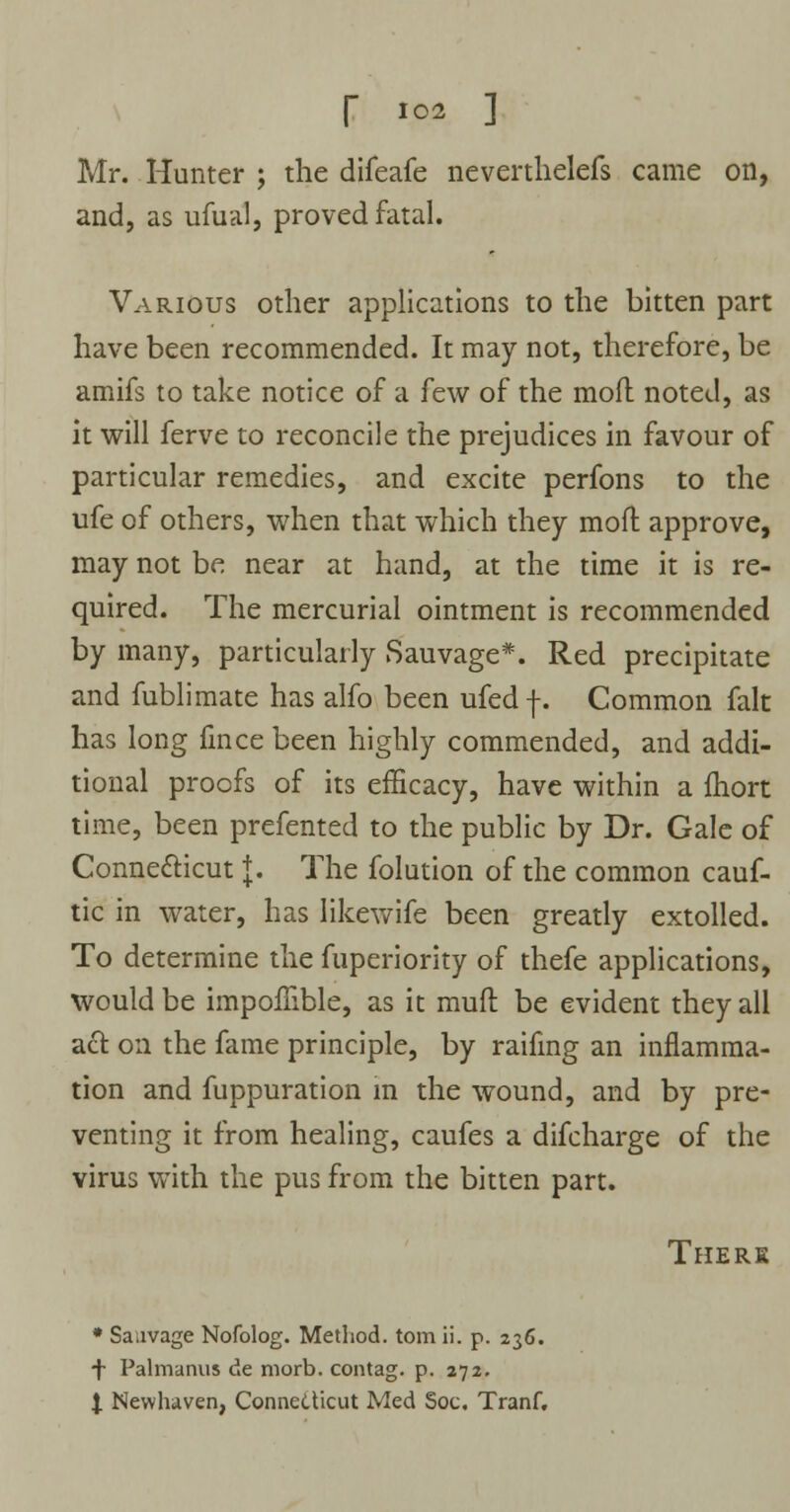 Mr. .Hunter; the difeafe nevertlielefs came on, and, as ufual, proved fatal. Various other applications to the bitten part have been recommended. It may not, therefore, be amifs to take notice of a few of the mod noted, as it will ferve to reconcile the prejudices in favour of particular remedies, and excite perfons to the ufe of others, when that which they moft approve, may not be near at hand, at the time it is re- quired. The mercurial ointment is recommended by many, particularly Sauvage*. Red precipitate and fublimate has alfo been ufedf. Common fait has long fince been highly commended, and addi- tional proofs of its efficacy, have within a fhort time, been prefented to the public by Dr. Gale of Connecticut {. The folution of the common cauf- tic in water, has likewife been greatly extolled. To determine the fuperiority of thefe applications, would be impoffible, as it muft be evident they all act on the fame principle, by raifing an inflamma- tion and fuppuration in the wound, and by pre- venting it from healing, caufes a difcharge of the virus with the pus from the bitten part. Theri • Saavage Nofolog. Method, torn ii. p. 236. f Palmanus de niorb. contag. p. 272. I Nevvhaven, Connecticut Med Soc. Tranf.