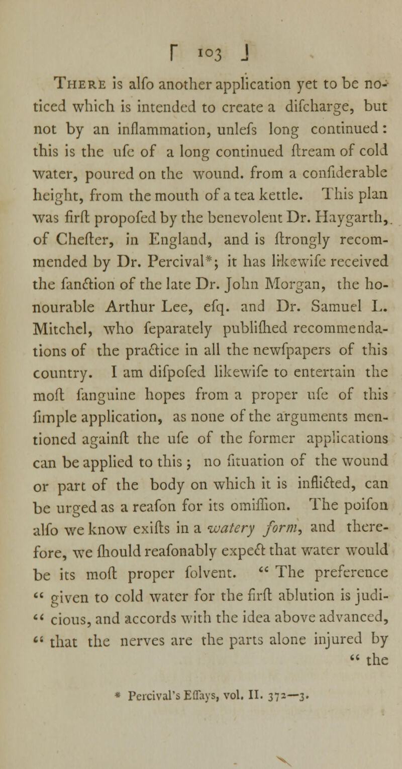 There is alfo another application yet to be no-- ticed which is intended to create a difcharge, but not by an inflammation, unlefs long continued: this is the ufe of a long continued flream of cold water, poured on the wound, from a confiderable height, from the mouth of a tea kettle. This plan was firfl propofed by the benevolent Dr. Haygarth,. of Chefter, in England, and is ftrongly recom- mended by Dr. Percival*; it has likewife received the fan&ion of the late Dr. John Morgan, the ho- nourable Arthur Lee, efq. and Dr. Samuel L. Mitchcl, who feparately publifhed recommenda- tions of the practice in all the newfpapers of this country. I am difpcfed likewife to entertain the mod fanguine hopes from a proper ufe of this fimple application, as none of the arguments men- tioned againft the ufe of the former applications can be applied to this ; no fituation of the wound or part of the body on which it is inflicted, can be urged as a reafon for its omiffion. The poifon alfo we know exifts in a watery form, and there- fore, we fhould reafonably expect that water would be its mod proper folvent.  The preference  given to cold water for the firfl ablution is judi-  cious, and accords with the idea above advanced,  that the nerves are the parts alone injured by  the * Percival's Eflays, vol. II. 372—3-