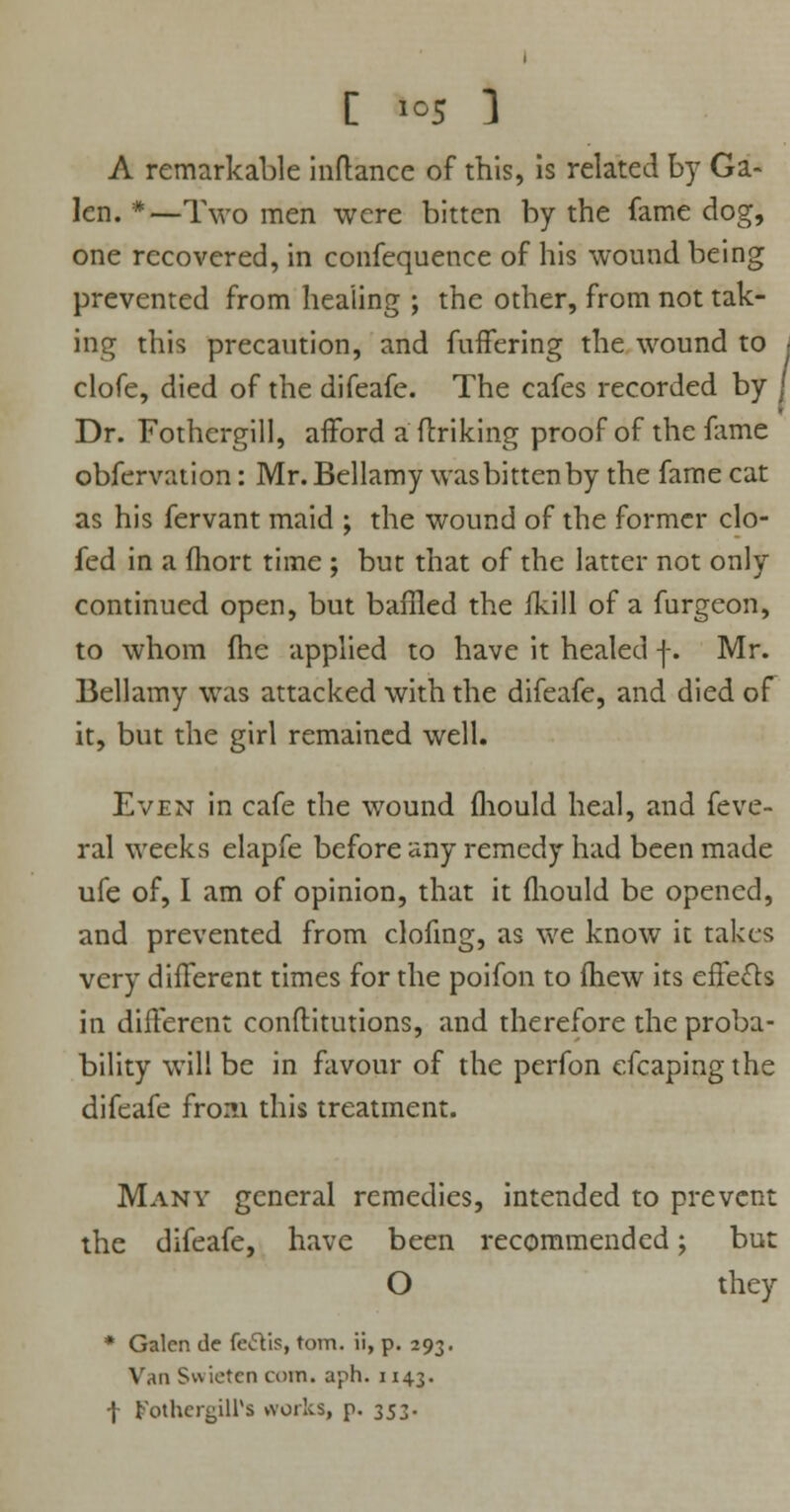 C »°5 ] A remarkable inftance of this, Is related by Ga- len. *—Two men were bitten by the fame dog, one recovered, in confequence of his wound being prevented from healing ; the other, from not tak- ing this precaution, and fuffering the wound to clofe, died of the difeafe. The cafes recorded by Dr. Fothergill, afford a (hiking proof of the fame obfervation: Mr. Bellamy wasbittenby the fame cat as his fervant maid ; the wound of the former clo- fed in a fhort time ; but that of the latter not only continued open, but baffled the ikill of a furgeon, to whom (he applied to have it healed f. Mr. Bellamy was attacked with the difeafe, and died of it, but the girl remained well. Even in cafe the wound fhould heal, and feve- ral weeks elapfe before any remedy had been made ufe of, I am of opinion, that it fhould be opened, and prevented from clofing, as we know it takes very different times for the poifon to fhew its efFe£h in different conftitutions, and therefore the proba- bility will be in favour of the perfon efcapingthe difeafe from this treatment. Many general remedies, intended to prevent the difeafe, have been recommended; but O they * Galen tie fe<5Vis, torn, ii, p. 293. Van £v\ietcn coin, aph. 1143. \ t'othcr^H's works, p. 353.