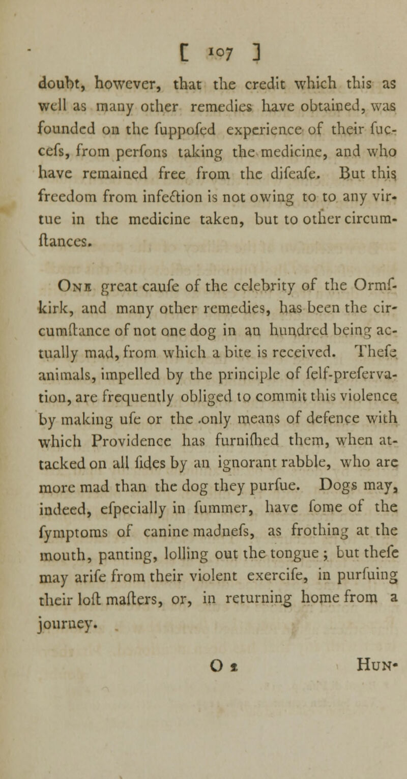 [ \&9 ] doubt, however, that the credit which this as well as many other remedies have obtained, was founded on the fuppofed experience of their fuc- cefs, from perfons taking the medicine, and who have remained free from the difeafe. But this freedom from infection is not owing to to any vir- tue in the medicine taken, but to other circum- ftances. One great caufe of the celebrity of the Ormf- kirk, and many other remedies, has been the cir- cumdance of not one dog in an hundred being ac- tually mad, from which a bite is received. Thefe animals, impelled by the principle of felf-preferva- tion, are frequently obliged to commit this violence by making ufe or the .only means of defence with which Providence has furnimed them, when at- tacked on all fides by an ignorant rabble, who arc more mad than the dog they purfue. Dogs may, indeed, efpecially in fummer, have fome of the fymptoms of canine madnefs, as frothing at the mouth, panting, lolling out the tongue ; but thefe may arife from their violent exercife, in purfuing their loft mailers, or, in returning home from a journey. . O 1 Hun-