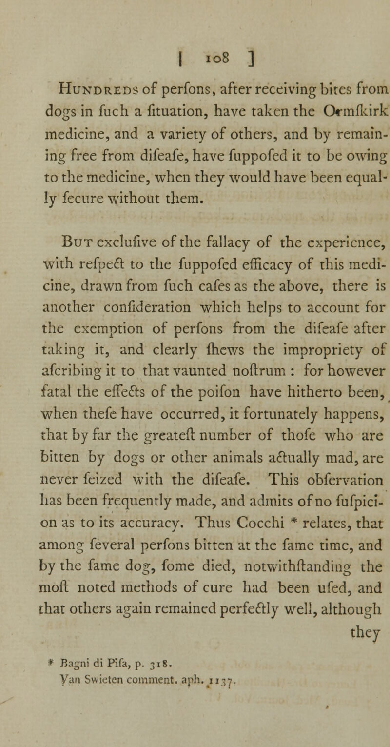 Hundreds of perfons, after receiving bites from dogs in fuch a fituation, have taken the Ocmfkirk medicine, and a variety of others, and by remain- ing free from difeafe, have fuppofed it to be owing to the medicine, when they would have been equal- ly fecure without them. But exclufive of the fallacy of the experience, with refpeft to the fuppofed efficacy of this medi- cine, drawn from fuch cafes as the above, there is another confideration which helps to account for the exemption of perfons from the difeafe after taking it, and clearly fhews the impropriety of afcribing it to that vaunted noftrum : for however fatal the eife&s of the poifon have hitherto been, when thefe have occurred, it fortunately happens, that by far the greatefl number of thofe who are bitten by dogs or other animals actually mad, are never feized with the difeafe. This obfervation has been frequently made, and admits of no fufpici- on as to its accuracy. Thus Cocchi * relates, that among feveral perfons bitten at the fame time, and by the fame dog, fome died, notwithstanding the mofl noted methods of cure had been ufed, and that others again remained perfectly well, although they * Bagni di Pifa, p. 318. Van Swieten comment, aph. jij*.