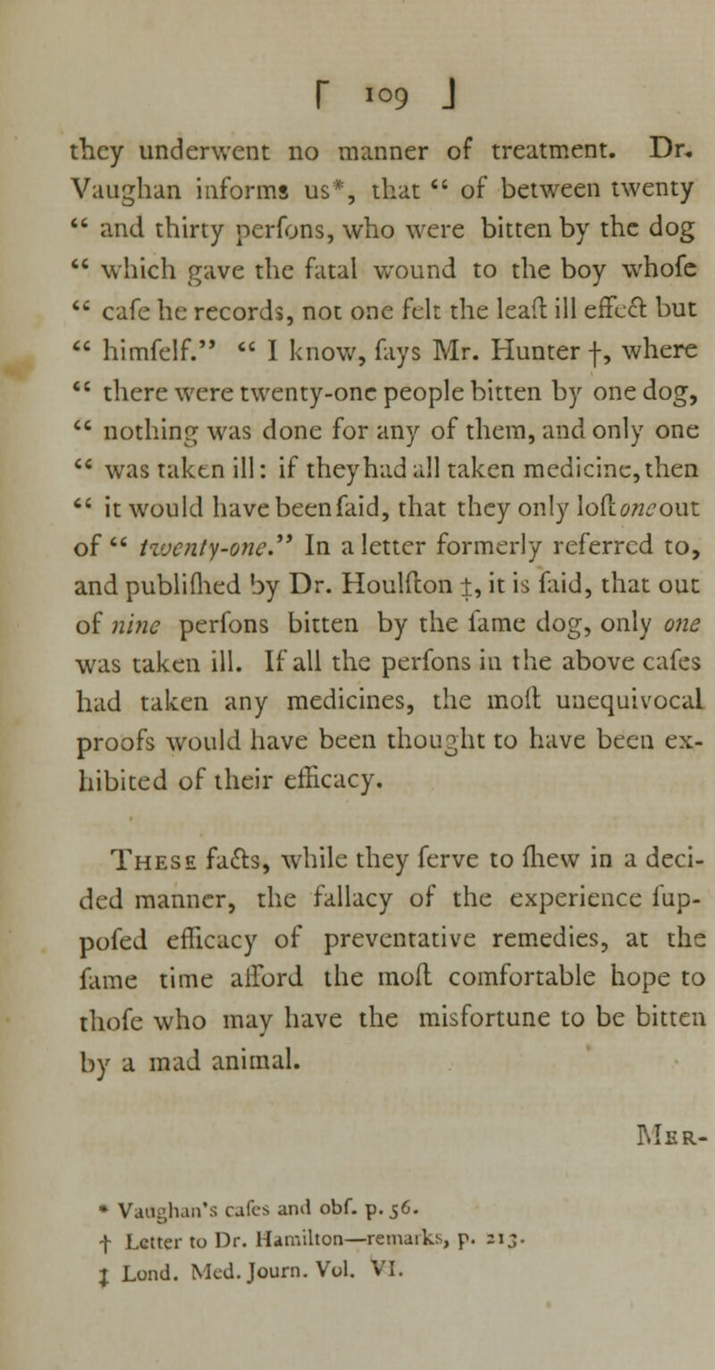 they underwent no manner of treatment. Dr. Vaughan informs us*, that  of between twenty  and thirty perfons, who were bitten by the dog  which gave the fatal wound to the boy whofe  cafe he records, not one felt the lead ill effect but  himfelf.  I know, fays Mr. Hunter f, where •' there were twenty-one people bitten by one dog, 6i nothing was done for any of them, and only one  was taken ill: if they had all taken medicine, then  it would havebeenfaid, that they only lofxoneout of  Hvcnty-one. In a letter formerly referred to, and publiihed by Dr. Houlfton t, it is faid, that out of nine perfons bitten by the fame dog, only one was taken ill. If all the perfons in the above cafes had taken any medicines, the moil unequivocaL proofs would have been thought to have been ex- hibited of their efficacy. These fatts, while they ferve to (hew in a deci- ded manner, the fallacy of the experience fup- pofed efficacy of preventative remedies, at the fame time aiford the mod comfortable hope to thofe who may have the misfortune to be bitten by a mad animal. Msr- * Vaaghan's cafes and obf. p. 56. f Letter to Dr. Hamilton—remarks, p. zi3. I Lond. Med.Journ. Vol. VI.