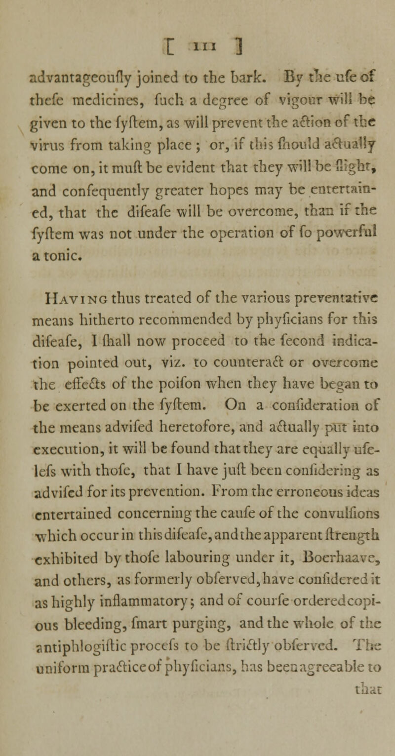 T i» ] advantageoufly joined to the bark. By the ufe of thefe medicines, fuch a degree of vigour will be given to the fyftem, as will prevent the action of the virus from taking place ; or, if this ftiould actually come on, it mud be evident that they will be flight* and confequently greater hopes may be entertain- ed, that the difeafe will be overcome, than if the fyftem was not under the operation of fo powerful a tonic. Having thus treated of the various preventative means hitherto recommended by phyficians for this difeafe, I fhall now proceed to the fecond indica- tion pointed out, viz. to counteract, or overcome the effects of the poifon when they have began to be exerted on the fyftem. On a confideration of the means advifed heretofore, and actually put into execution, it will be found that they are equally ufe- lefs with thofe, that I have juft been conlidering as advifed for its prevention. From the erroneous ideas entertained concerning the caufe of the convuhlons which occur in this difeafe, and the apparent ftrength exhibited by thofe labouring under it, Boerhaave, and others, as formerly obferved,have coniideredit as highly inflammatory; and of courfe orderedcopi- ous bleeding, fmart purging, and the whole of the sntiphlogiftic procefs to be ftriftly obferved. uniform practice of phyficians, has beenagreeable to that