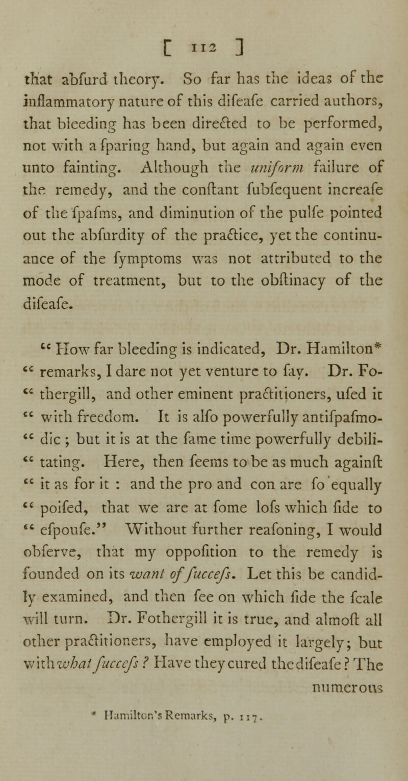 that abfurd theory. So far has the ideas of the inflammatory nature of this difeafe carried authors, that bleeding has been directed to be performed, not with afparing hand, but again and again even unto fainting. Although the uniform failure of the remedy, and the conflant fubfequent increafe of the fpafms, and diminution of the pulfe pointed out the abfurdity of the practice, yet the continu- ance of the fymptoms was not attributed to the mode of treatment, but to the obftinacy of the difeafe. C£ How far bleeding is indicated, Dr. Hamilton*  remarks, I dare not yet venture to fay. Dr. Fo-  thergill, and other eminent practitioners, ufed it  with freedom. It is alfo powerfully antifpafmo- <c die ; but it is at the fame time powerfully debili- <e taring. Here, then feems to be as much againft  it as for it : and the pro and con are fo equally  poifed, that we are at fome lofs which fide to  efpoufe. Without further reafoning, I would obferve, that my oppofition to the remedy is founded on its want of fuccefs. Let this be candid- ly examined, and then fee on which fide the fcale will turn. Dr. Fothergill it is true, and almoft all other practitioners, have employed it largely; but wkhwbatfuccefs ? Have they cured the difeafe? The numerous * Hamilton's Remarks, p. 117.