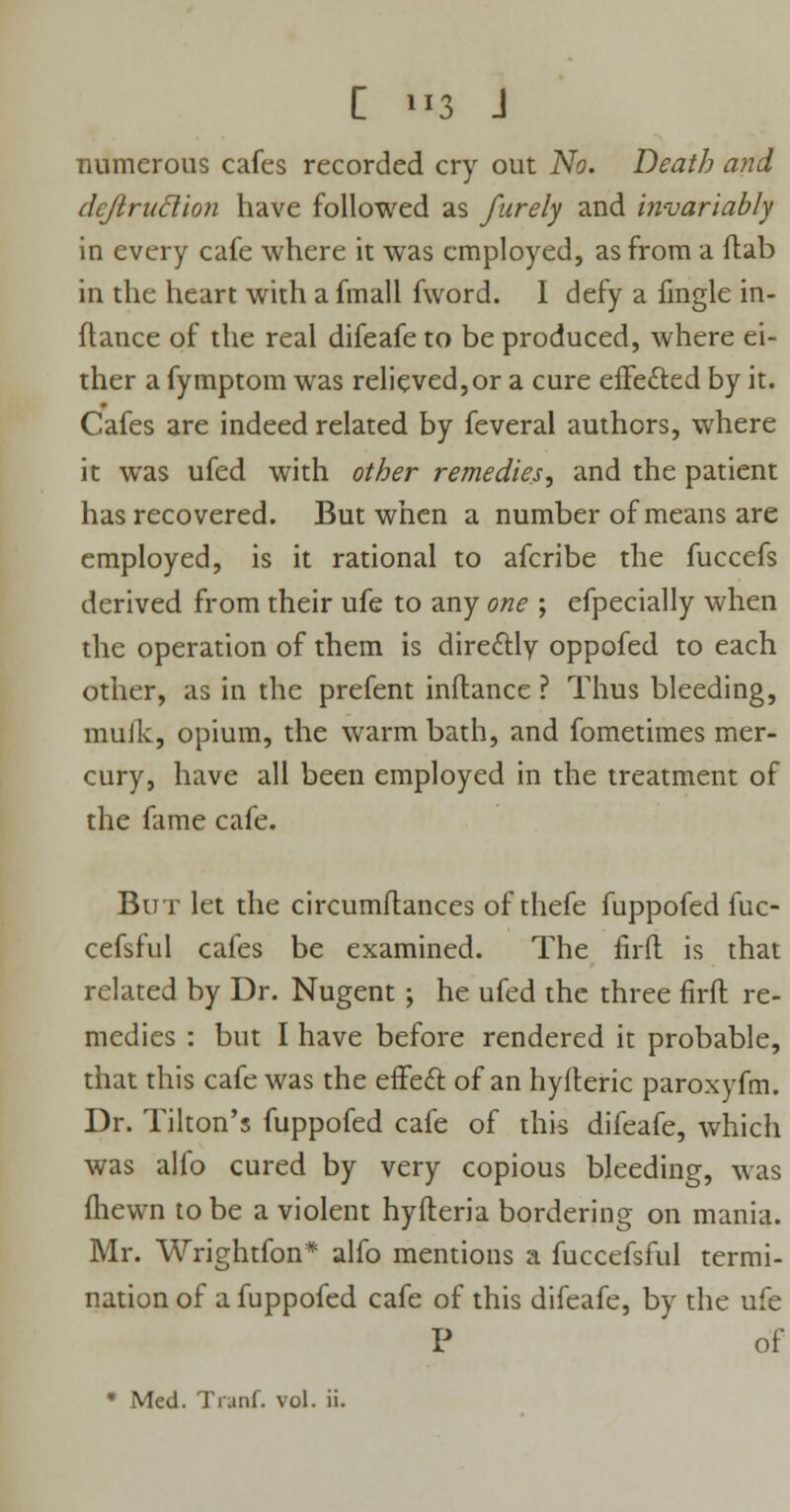 C us J numerous cafes recorded cry out No. Death and dcjiruclion have followed as furely and invariably in every cafe where it was employed, as from a flab in the heart with a fmall fword. I defy a fmgle in- fhmce of the real difeafe to be produced, where ei- ther a fymptom was relieved,or a cure effected by it. Cafes are indeed related by feveral authors, where it was ufed with other remedies, and the patient has recovered. But when a number of means are employed, is it rational to afcribe the fuccefs derived from their ufe to any one ; efpecially when the operation of them is directly oppofed to each other, as in the prefent inflance ? Thus bleeding, muik, opium, the warm bath, and fometimes mer- cury, have all been employed in the treatment of the fame cafe. But let the circumftances of thefe fuppofed fuc- cefsful cafes be examined. The firft is that related by Dr. Nugent ; he ufed the three firft re- medies : but I have before rendered it probable, that this cafe was the effect of an hyfteric paroxyfm. Dr. Tilton's fuppofed cafe of this difeafe, which was alfo cured by very copious bleeding, was fhewn to be a violent hyfteria bordering on mania. Mr. Wrightfon* alfo mentions a fuccefsful termi- nation of a fuppofed cafe of this difeafe, by the ufe P of