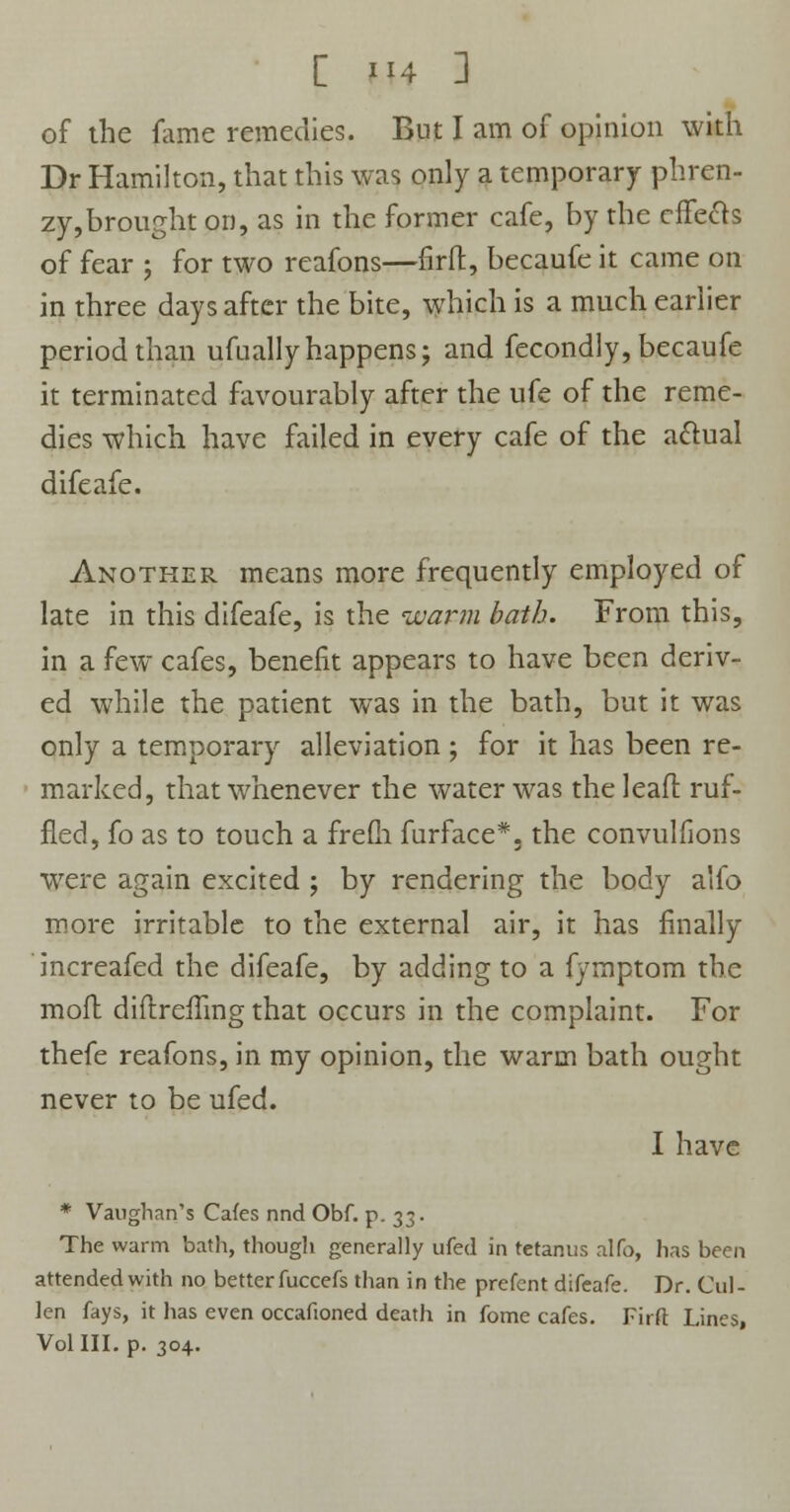 [ H4 ] of the fame remedies. But I am of opinion with Dr Hamilton, that this was only a temporary phren- zy,brought on, as in the former cafe, by the effects of fear ; for two reafons—firft, becaufe it came on in three days after the bite, which is a much earlier period than ufnally happens; and fecondly, becaufe it terminated favourably after the ufe of the reme- dies which have failed in every cafe of the actual difeafe. Another means more frequently employed of late in this difeafe, is the warm bath. From this, in a few cafes, benefit appears to have been deriv- ed while the patient was in the bath, but it was only a temporary alleviation ; for it has been re- marked, that whenever the water was the lead: ruf- fled, fo as to touch a frefh furface*, the convulfions were again excited ; by rendering the body alfo more irritable to the external air, it has finally increafed the difeafe, by adding to a fymptom the mofh diftrefling that occurs in the complaint. For thefe reafons, in my opinion, the warm bath ought never to be ufed. I have * Vaughan's Cafes nnd Obf. p. 33. The warm bath, though generally ufed in tetanus alfo, has been attended with no better fuccefs than in the prefent difeafe. Dr. Cul- len fays, it has even occafioned death in fome cafes. Firft Lines,