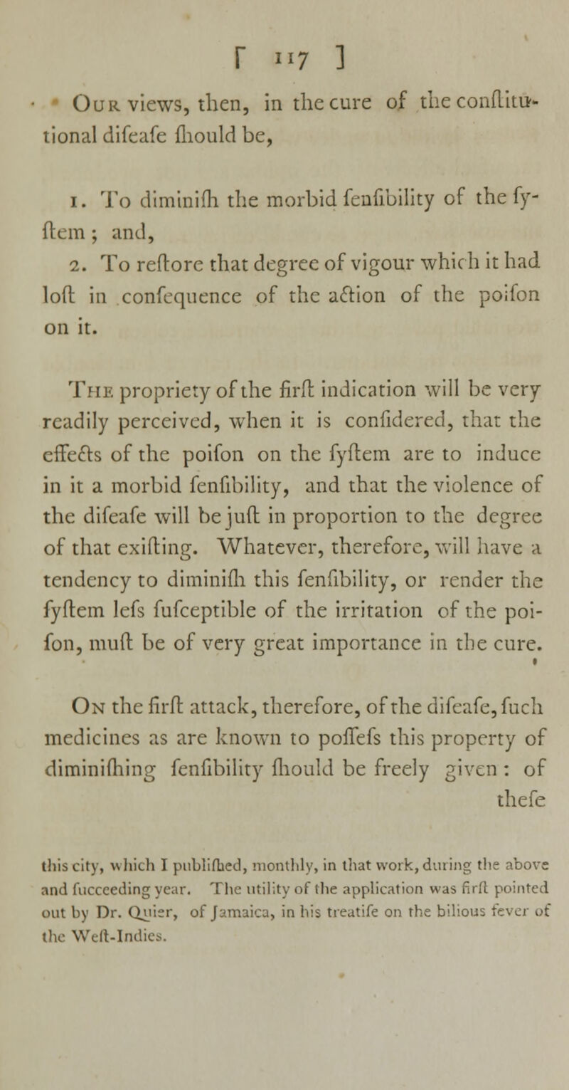 Our views, then, in the cure of the conflitu- tional difeafe fhould be, 1. To diminifh the morbid fenfibility of the fy- flem ; and, 2. To reftore that degree of vigour which it had loft in confequence of the action of the poifon on it. The propriety of the firft indication will be very readily perceived, when it is confidered, that the effects of the poifon on the fyftem are to induce in it a morbid fenfibility, and that the violence of the difeafe will be juft in proportion to the degree of that exifting. Whatever, therefore, will have a tendency to diminifh this fenfibility, or render the fyftem lefs fufceptible of the irritation of the poi- fon, muft be of very great importance in the cure. On the firft attack, therefore, of the difeafe, fuch medicines as are known to pofTefs this property of diminifhing fenfibility fhould be freely given : of thefe this city, which I publiihed, monthly, in that work, during the above and fnccceding year. The utility of the application was pint pointed out by Dr. Quier, of Jamaica, in his treatife on the bilious ft the Welt-Indies.