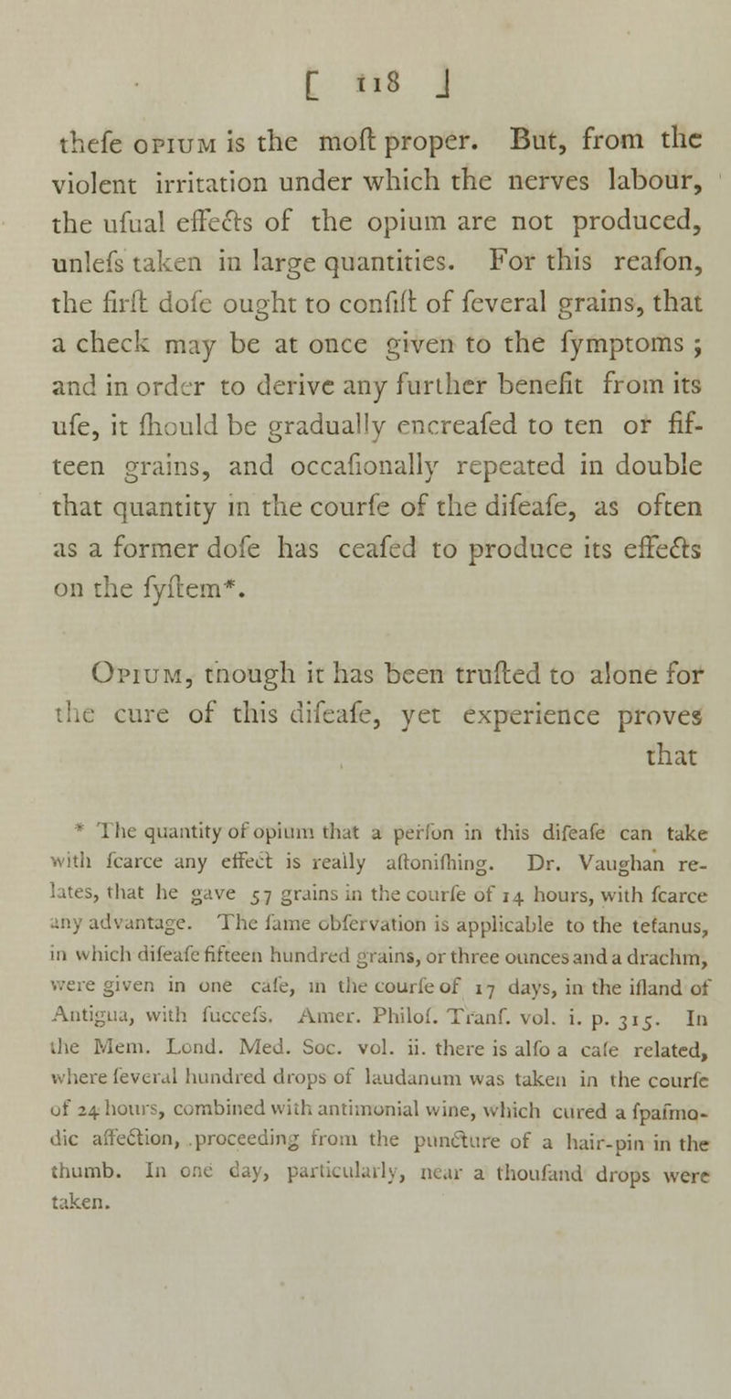 thcfe opium is the mod proper. But, from the violent irritation under which the nerves labour, the ufual effects of the opium are not produced, unlefs taken in large quantities. For this reafon, the firfh dofe ought to confift of feveral grains, that a check may be at once given to the fymptoms ; and in order to derive any further benefit from its ufe, it mould be gradually encreafed to ten or fif- teen grains, and occafionally repeated in double that quantity in the courfe of the difeafe, as often as a former dofe has ceafed to produce its effects on the fyftem*. Opium, though it has been trufted to alone for cure of this difeafe, yet experience proves that * The quantity of opium that a peffbn in this difeafe can take with fcarce any effect is really aftonifhing. Dr. Vaughan re- lates, that he gave 57 grains in the courfe of 14 hours, with fcarce any advantage. The lame obfervation is applicable to the tetanus, in which difeafe fifteen hundred grains, or three ounces and a drachm, were given in one cafe, in the courfe of 17 days, in the ifland of Antigua, with fuccefs, Amer. Philof. Tranf. vol. i. p. 315. In •die Mem. Lend. Med. Soc. vol. ii. there is alfo a ca(e related, where feveral hundred drops of laudanum was taken in the courfe of 24 hours, combined with antimonial wine, which cured a fpafmq- dic affection, proceeding from the puncture of a hair-pin in the thumb. In one day, particularly, near a thoufand drops were taken.
