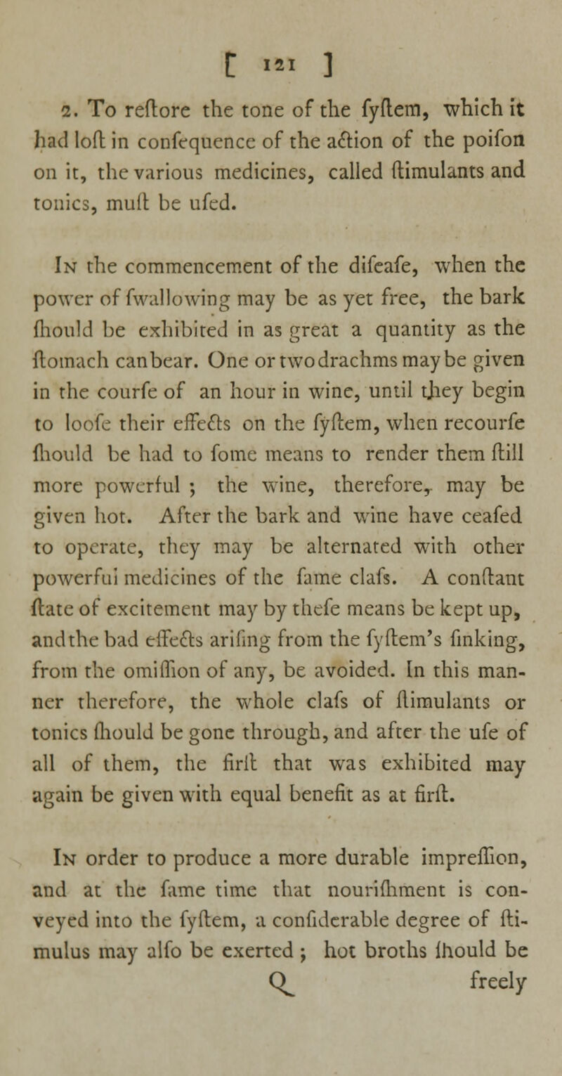 C >» ] i. To reftore the tone of the fyflem, which it had loft in confequence of the a&ion of the poifon on it, the various medicines, called (timulants and tonics, muft be ufed. In the commencement of the difeafe, when the power of fwallowing may be as yet free, the bark mould be exhibited in as great a quantity as the flomach can bear. One or two drachms may be given in the courfe of an hour in wine, until tjiey begin to loofe their effects on the fyflem, when recourfe mould be had to fome means to render them ftill more powerful ; the wine, therefore,, may be given hot. After the bark and wine have ceafed to operate, they may be alternated with other powerful medicines of the fame clafs. A conftant ftate of excitement may by thefe means be kept up, and the bad effects arifmg from the fyflem's finking, from the omiflion of any, be avoided. In this man- ner therefore, the whole clafs of ftimulants or tonics fhould be gone through, and after the ufe of all of them, the firil that was exhibited may again be given with equal benefit as at firft. In order to produce a more durable impreffion, and at the fame time that nourifhment is con- veyed into the fyflem, a confidcrable degree of fli- mulus may alfo be exerted ; hot broths fhould be (^ freely