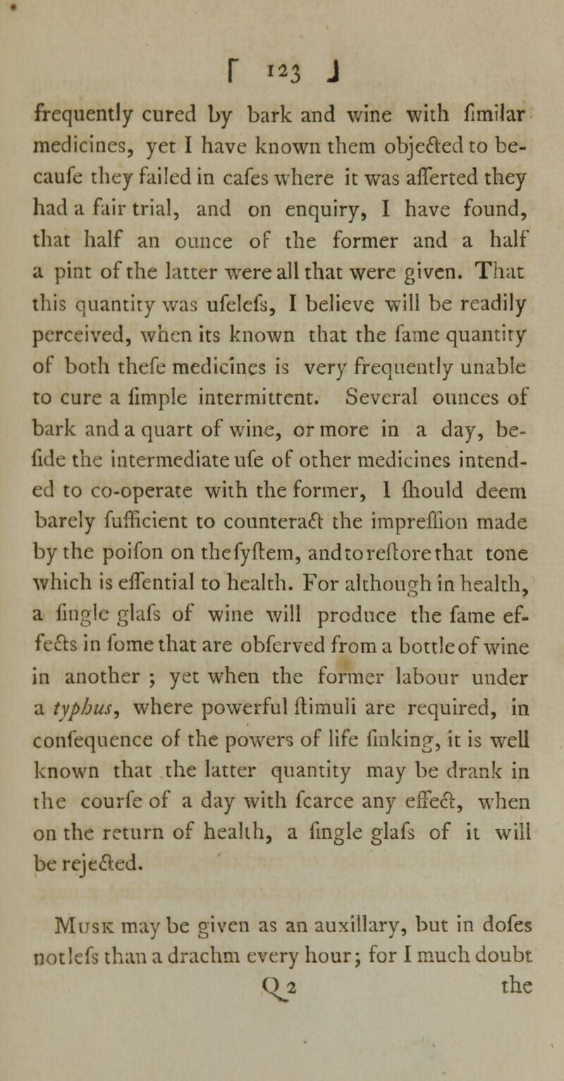 frequently cured by bark and wine with fimilar medicines, yet I have known them objected to be- caufe they failed in cafes where it was afferted they had a fair trial, and on enquiry, I have found, that half an ounce of the former and a half a pint of the latter were all that were given. That this quantity was ufelefs, I believe will be readily perceived, when its known that the fame quantity of both thefe medicines is very frequently unable to cure a fimple intermittent. Several ounces of bark and a quart of wine, or more in a day, be- fide the intermediate ufe of other medicines intend- ed to co-operate with the former, 1 mould deem barely fufficient to counteract the imprefiion made by the poifon on thefyftem, andtoreflorethat tone which is effential to health. For although in health, a firigle glafs of wine will produce the fame ef- fects in fome that are obferved from a bottle of wine in another ; yet when the former labour under a typhus, where powerful flimuli are required, in confequence of the powers of life finking, it is well known that the latter quantity may be drank in the courfe of a day with fcarce any effect, when on the return of health, a fmgle glafs of it will be rejected. Musk may be given as an auxiliary, but in dofes notlefs than a drachm every hour; for I much doubt Qjl the