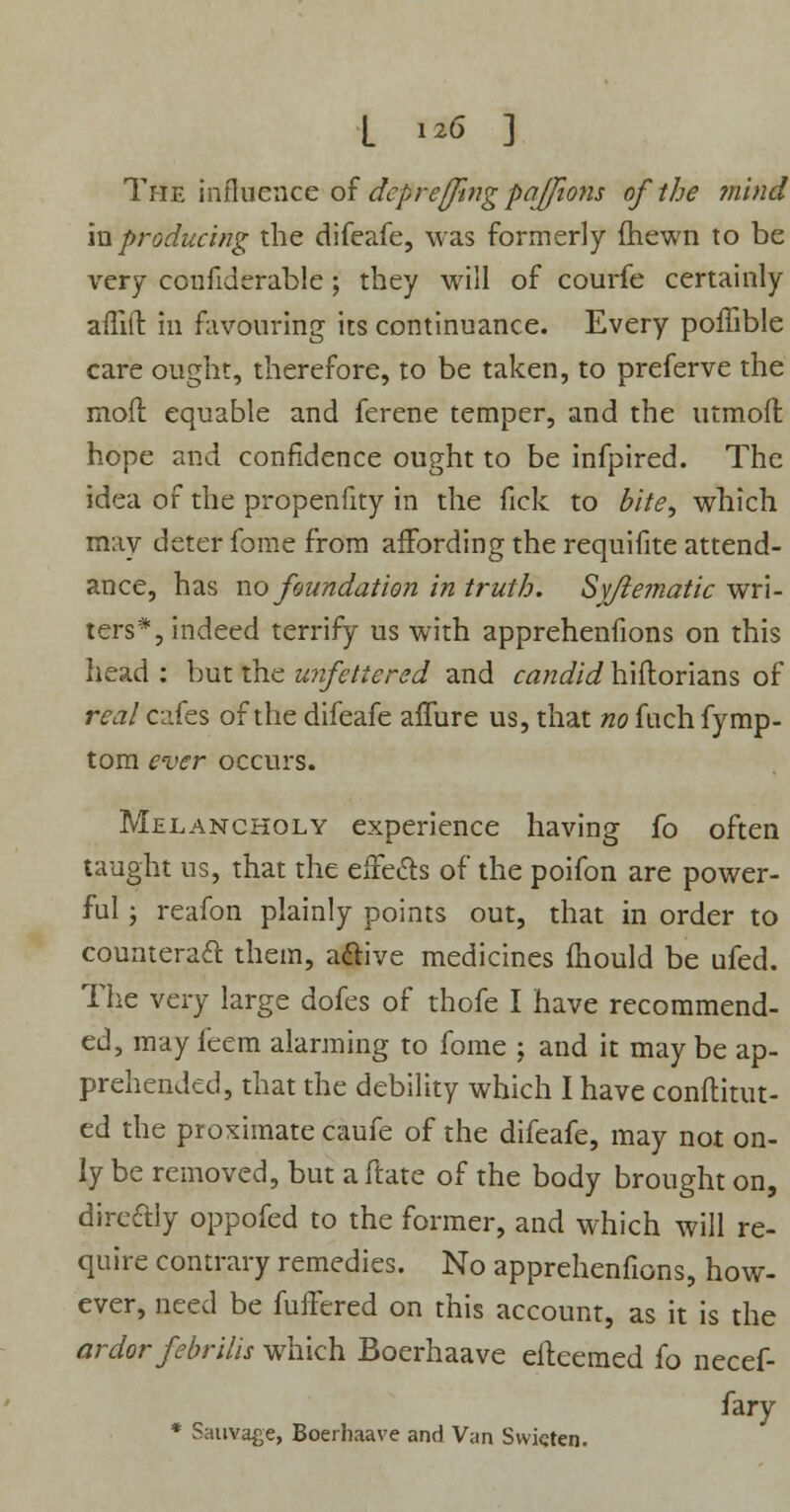 L i# ] The influence of depreffing paj/ions of the mind in producing the difeafe, was formerly fhewn to be very confiderable; they will of courfe certainly aflift in favouring its continuance. Every poffible care ought, therefore, to be taken, to preferve the mofl equable and ferene temper, and the utmoft hope and confidence ought to be infpired. The idea of the propenfity in the fick to bite, which may deter fome from affording the requifite attend- ance, has no foundation in truth. Syftematic wri- ters*, indeed terrify us with apprehenfions on this head : but the unfettered and candid hiftorians of real cafes of the difeafe allure us, that no fuch fymp- tom ever occurs. Melancholy experience having fo often taught us, that the effects of the poifon are power- ful j reafon plainly points out, that in order to counteract them, active medicines mould be ufed. The very large dofes of thofe I have recommend- ed, may feem alarming to fome ; and it may be ap- prehended, that the debility which I have conftitut- ed the proximate caufe of the difeafe, may not on- ly be removed, but a ftate of the body brought on, direftly oppofed to the former, and which will re- quire contrary remedies. No apprehenfions, how- ever, need be fullered on this account, as it is the ardor febrilis which Boerhaave efteemed fo necef- fary * Sauvage, Boerhaave and Van Svvicten.