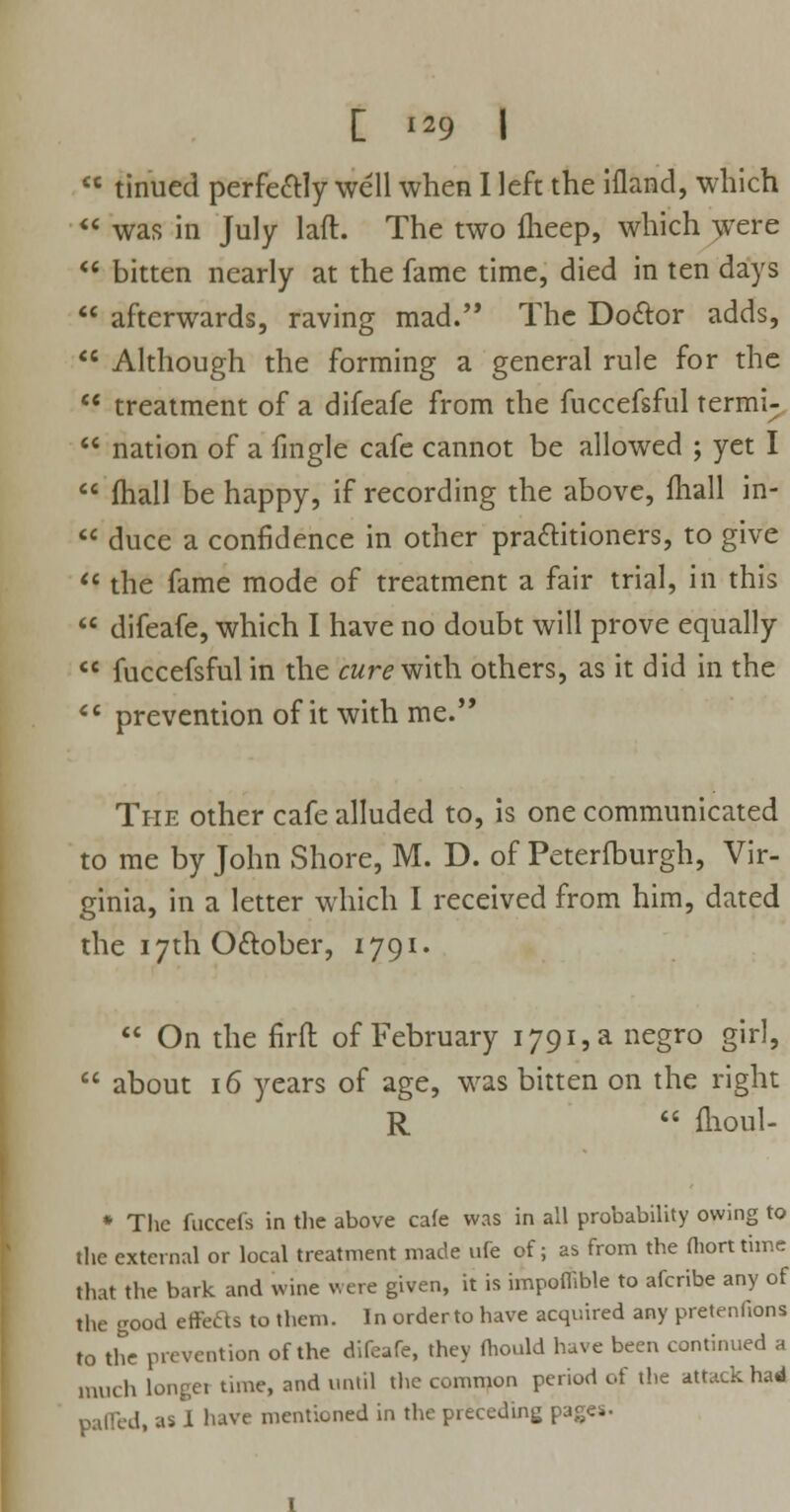  tinued perfectly well when I left the ifland, which  was in July lad. The two fheep, which were  bitten nearly at the fame time, died in ten days  afterwards, raving mad. The Dottor adds,  Although the forming a general rule for the  treatment of a difeafe from the fuccefsful termi;  nation of a fingle cafe cannot be allowed ; yet I  fhall be happy, if recording the above, mail in-  duce a confidence in other practitioners, to give  the fame mode of treatment a fair trial, in this  difeafe, which I have no doubt will prove equally  fuccefsful in the cure with others, as it did in the  prevention of it with me. The other cafe alluded to, is one communicated to me by John Shore, M. D. of Peterlburgh, Vir- ginia, in a letter which I received from him, dated the 17th Ottober, 1791.  On the firfl: of February i79i,a negro girl,  about 16 years of age, was bitten on the right R  fhoul- * Tlic fuccefs in the above cafe was in all probability owing to the external or local treatment made ufe of; as from the fliortthne that the bark and wine were given, it is impoffible to afcribe any of the good effeas to them. In order to have acquired any pretentions to the prevention of the difeafe, they fhould have been continued a much longei time, and until the common period of the attack had palled, as 1 have mentioned in the preceding pages.