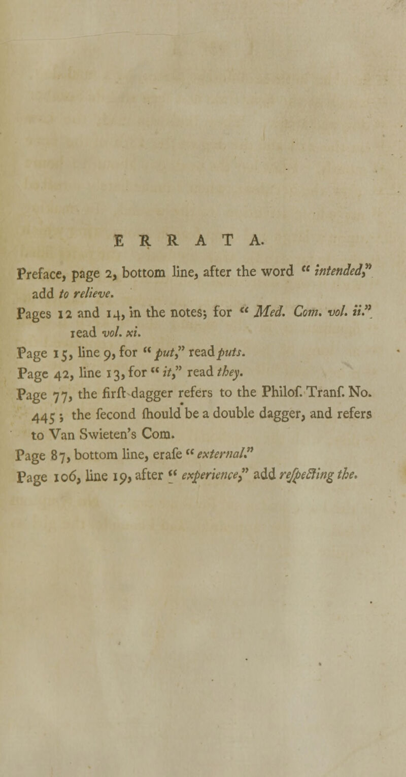 ERRATA. Preface, page 2, bottom line, after the word  intended? add to relieve. Pages 12 and 14, in the notes; for  Med. Com. vol. «. read vol. xi. Page 15, line 9, for put? rea&puts. Page 42, line 13, for  it, read they. Page 77, the fir ft dagger refers to the Philof. Tranf. No. 445 •, the fecond fhould be a double dagger, and refers to Van Swieten's Com. Page 87, bottom line, erafe external. Page 106, line 19, after (i experience, add refjbefting the.