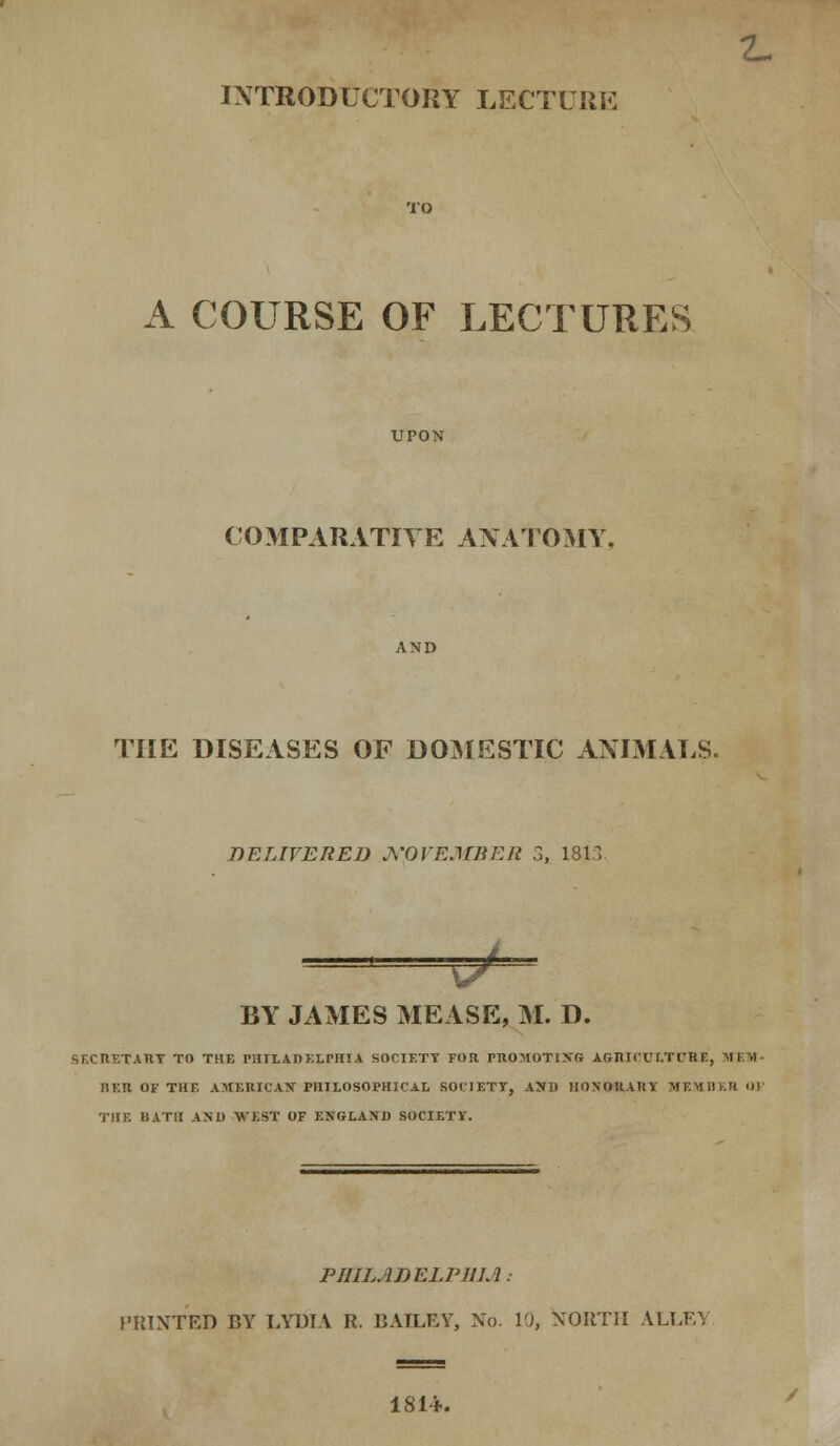 Cm INTRODUCTORY LECTURE A COURSE OF LECTURES COMPARATIVE ANATOMY THE DISEASES OF DOMESTIC ANIMALS. DELIVERED NOVEMBER 3, 1813 — BY JAMES MEASE, M. D. SECItETATlY TO THE PHILADELPHIA SOCIETT TOR PROMOTIXfi AG-nit'Uf.TCRE, MEM- BER OF THF, AMERICAN PHILOSOPHICAL SOCIETY, ASH HONORARY MEMBER O] THE BATH AND WEST OF ENGLAND SOCIETY. PHILADELPHIA: PRINTED BY LYDIA R. BAILEY, No. 10, NORTH ALT,FY 1814.