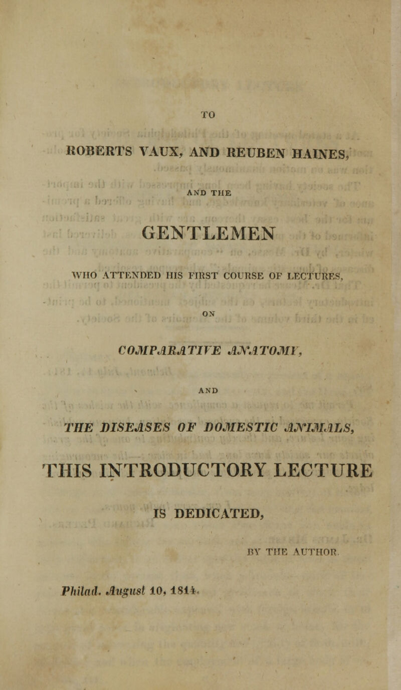 TO ROBERTS VAUX, AND REUBEN HAINES, AND THE GENTLEMEN WHO ATTENDED HIS FIRST COURSE OF LECTURES. ON C OMPARA TIVE ANA TOM I, AND THE DISEASES OF DOMESTIC ANIMALS, THIS INTRODUCTORY LECTURE IS DEDICATED, BY THE AUTHOR Philad. August 10. 1814-