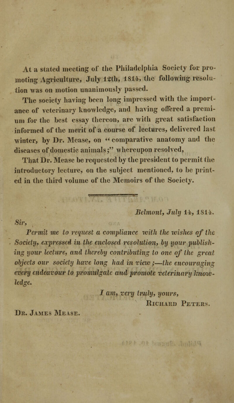 At a stated meeting of the Philadelphia Society for pro- moting Agriculture, July 12th, 1814, the following resolu- tion was on motion unanimously passed. The society having been long impressed with the import- ance of veterinary knowledge, and having offered a premi- um for the best essay thereon, are with great satisfaction informed of the merit of a course of lectures, delivered last winter, by Dr. Mease, on  comparative anatomy and the diseases of domestic animals; whereupon resolved, That Dr. Mease be requested by the president to permit the introductory lecture, on the subject mentioned, to be print- ed in the third volume of the Memoirs of the Society. Belmont, July 14, 181 A. Sir, Termit me to request a compliance with the ivishes of the Society, expressed in the enclosed resolution, by your jmblish- ing your lecture, and thereby contributing to one of the great objects our society have long had in view;—the encouraging every endeavour to promulgate and promote veterinary hnoiv- ledge. I am, very truly, yours, Richard Peters. Dr. James Mease.