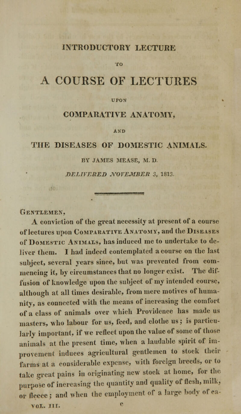 INTRODUCTORY LECTURE TO A COURSE OF LECTURES UPON COMPARATIVE ANATOMY, AND THE DISEASES OF DOMESTIC ANIMALS. BY JAMES MEASE, M. D. DELIVERED NOVEMBER 3, 1813. Gentlemen. A Conviction of the great necessity at present of a course of lectures upon Comparative Anatomy, and the Diseases of Domestic Animals, has induced me to undertake to de- liver them. I had indeed contemplated a course on the last suhject, several years since, hut was prevented from com- mencing it, hy circumstances that no longer exist. The dif- fusion of knowledge upon the suhject of my intended course, although at all times desirahle, from mere motives of huma- nity, as connected with the means of increasing the comfort of a class of animals over which Providence has made us masters, who lahour for us, feed, and clothe us; is particu- larly important, if we reflect upon the value of some of those animals at the present time, when a laudable spirit of im- provement induces agricultural gentlemen to stock their farms at a considerable expense, with foreign breeds, or to take great pains in originating new stock at home, for the purpose of increasing the quantity and quality of flesh, milk, or fleece; and when the employment of a large body of ca- VOL. III. (>