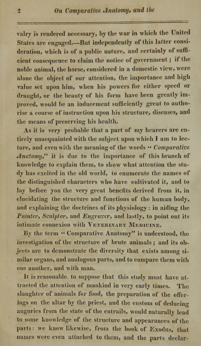 valry is rendered necessary, by the war in which the United States are engaged But independently of this latter consi- deration, which is of a public nature, and certainly of suffi- cient consequence to claim the notice of government ,• if the noble animal, the horse, considered in a domestic view, were alone the object of our attention, the importance and high value set upon him, when his powers for either speed or draught, or the beauty of his form have been greatly im- proved, would be an inducement sufficiently great to autho- rise a course of instruction upon his structure, diseases, and the means of preserving his health. As it is very probable that a part of my hearers are en- tirely unacquainted with the subject upon which I am to lec- ture, and even with the meaning of the words  Comparative Anatomy it is due to the importance of this branch of knowledge to explain them, to show what attention the stu- dy has excited in the old world, to enumerate the names of the distinguished characters who have cultivated it, and to lay before you the very great benefits derived from it, in elucidating the structure and functions of the human body, and explaining the doctrines of its physiology : in aiding the Painter, Sculptor, and Engraver, and lastly, to point out its intimate connexion with Veterinary Medicine. By the term  Comparative Anatomy is understood, the investigation of the structure of brute animals; and its ob- jects are to demonstrate the diversity that exists among si- milar organs, and analogous parts, and to compare them with one another, and with man. It is reasonable to suppose that this study must have at- tracted the attention of mankind in very early times. The slaughter of animals for food, the preparation of the offer- ings on the altar by the priest, and the custom of deducing auguries from the state of the entrails, would naturally lead to some knowledge of the structure and appearances of the parts: we know likewise, from the book of Exodus, that names were even attached to them, and the parts dcclar-