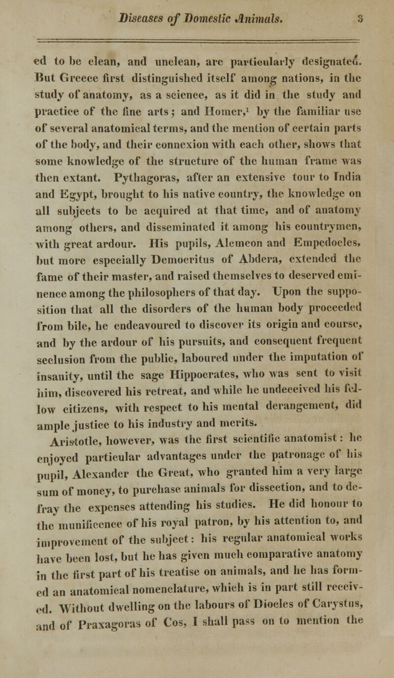 ed to be clean, and unclean, are particularly designated. But Greece first distinguished itself among nations, in the study of anatomy, as a science, as it did in the study and practice of the fine arts; and Homer,1 by the familiar use of several anatomical terms, and the mention of certain parts of the body, and their connexion with each other, shows that some knowledge of the structure of the human frame was then extant. Pythagoras, after an extensive tour to Tndia and Egypt, brought to his native country, the knowledge on all subjects to be acquired at that time, and of anatomy among others, and disseminated it among his countrymen, with great ardour. His pupils, Alcmeon and Empedoclcs, but more especially Democritus of Abdera, extended the fame of their master, and raised themselves to deserved emi- nence among the philosophers of that day. Upon the suppo- sition that all the disorders of the human body proceeded from bile, he endeavoured to discover its origin and course, and by the ardour of his pursuits, and consequent frequent seclusion from the public, laboured under the imputation of insanity, until the sage Hippocrates, who was sent to visit him, discovered his retreat, and while he undeceived his fel- low citizens, with respect to his mental derangement, did ample justice to his industry and merits. Aristotle, however, was the first scientific anatomist: he enjoyed particular advantages under the patronage of his pupil, Alexander the Great, who granted him a very large sum of money, to purchase animals for dissection, and to de- fray the expenses attending his studies. He did honour to the munificence of his royal patron, by his attention to, and improvement of the subject: his regular anatomical works have been lost, but he has given much comparative anatomy in the first part of his treatise on animals, and he has form- ed an anatomical nomenclature, Avhich is in part still receiv- ed. Without dwelling on the labours of Diodes of Carystus,