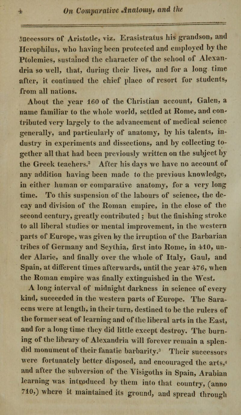 Successors of Aristotle, viz. Erasistratus his grandson, and Herophilus, who having been protected and employed by the Ptolemies, sustained the character of the school of Alexan- dria so well, that, during their lives, and for a long time after, it continued the chief place of resort for students, from all nations. About the year 160 of the Christian account, Galen, a name familiar to the whole world, settled at Rome, and con- tributed very largely to the advancement of medical science generally, and particularly of anatomy, by his talents, in- dustry in experiments and dissections, and by collecting to- gether all that had been previously written on the subject by the Greek teachers.2 After his days we have no account of any addition having been made to the previous knowledge, in either human or comparative anatomy, for a very long time. To this suspension of the labours of science, the de- cay and division of the Roman empire, in the close of the second century, greatly contributed ; but the finishing stroke to all liberal studies or mental improvement, in the western parts of Europe, was given by the irruption of the Barbarian tribes of Germany and Scythia, first into Rome, in 410, un- der Alaric, and finally over the whole of Italy, Gaul, and Spain, at different times afterwards, until the year 476, when the Roman empire was finally extinguished in the West. A long interval of midnight darkness in science of every kind, succeeded in the western parts of Europe. The Sara- cens were at length, in their turn, destined to be the rulers of the former seat of learning and of the liberal arts in the East, and for a long time they did little except destroy. The burn- ing of the library of Alexandria will forever remain a splen- did monument of their fanatic barbarity.3 Their successors were fortunately better disposed, and encouraged the arts,* and after the subversion of the Visigoths in Spain, Arabian learning was introduced by them into that country, (anno 710,) where it maintained its ground, and spread through