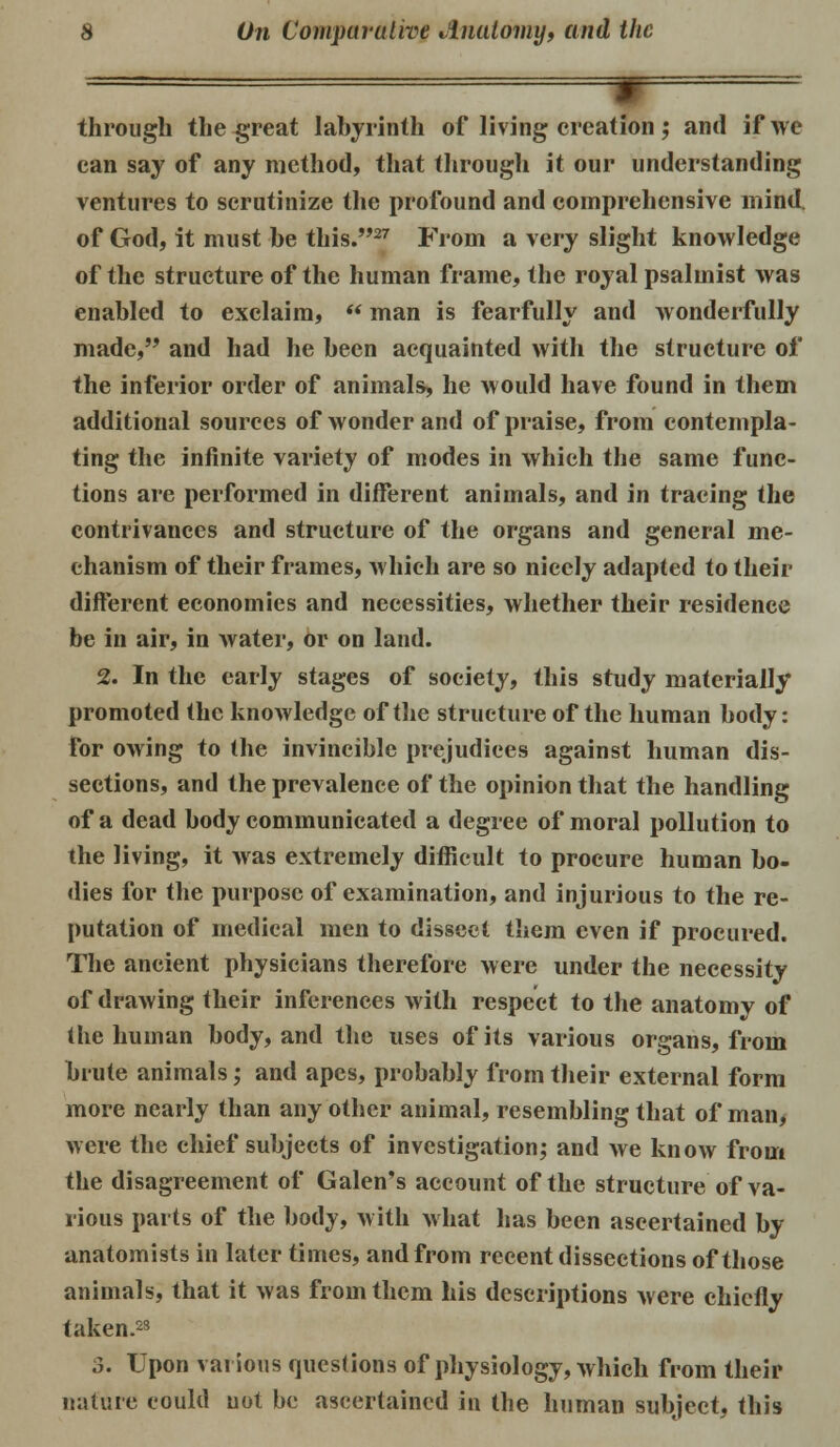through the great labyrinth of living creation• and if we can say of any method, that through it our understanding ventures to scrutinize the profound and comprehensive mind, of God, it must be this.27 From a very slight knowledge of the structure of the human frame, the royal psalmist was enabled to exclaim,  man is fearfully and wonderfully made, and had he been acquainted with the structure of the inferior order of animals, he would have found in them additional sources of wonder and of praise, from contempla- ting the infinite variety of modes in which the same func- tions are performed in different animals, and in tracing the contrivances and structure of the organs and general me- chanism of their frames, which are so nicely adapted to their different economies and necessities, whether their residence be in air, in water, or on land. 2. In the early stages of society, this study materially* promoted the knowledge of the structure of the human body: for owing to the invincible prejudices against human dis- sections, and the prevalence of the opinion that the handling of a dead body communicated a degree of moral pollution to the living, it was extremely difficult to procure human bo- dies for the purpose of examination, and injurious to the re- putation of medical men to dissect them even if procured. The ancient physicians therefore were under the necessity of drawing their inferences with respect to the anatomy of the human body, and the uses of its various organs, from brute animals• and apes, probably from their external form more nearly than any other animal, resembling that of man, were the chief subjects of investigation; and we know from the disagreement of Galen's account of the structure of va- rious parts of the body, with what has been ascertained by- anatomists in later times, and from recent dissections of those animals, that it was from them his descriptions were chiefly taken.23 3. Upon various questions of physiology, which from their natttre could uot be ascertained in the human subject, this