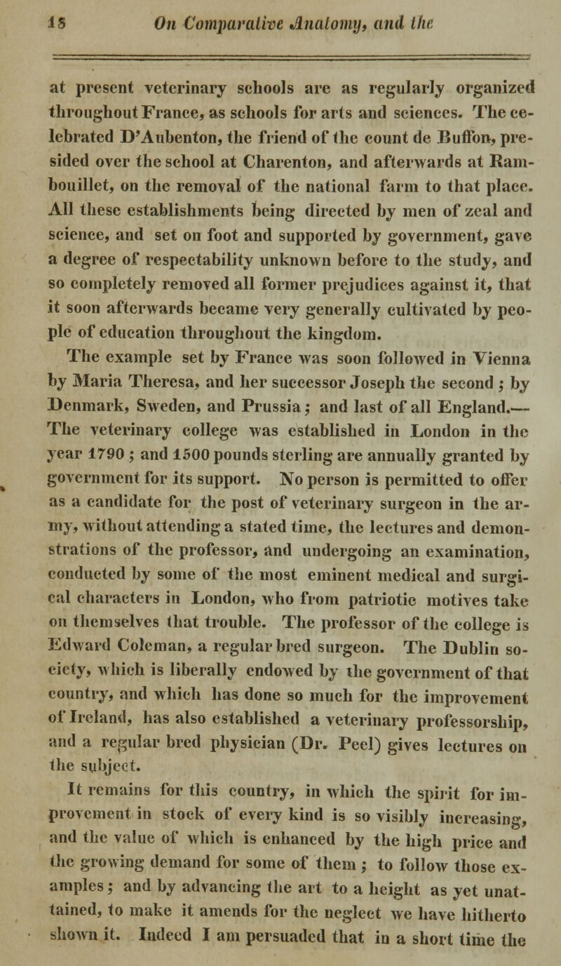 11,1 —' at present veterinary schools are as regularly organized throughout France, as schools for arts and sciences. The ce- lebrated D'Aubenton, the friend of the count de Buffon, pre- sided over the school at Charenton, and afterwards at Ram- bouillet, on the removal of the national farm to that place. All these establishments being directed by men of zeal and science, and set on foot and supported by government, gave a degree of respectability unknown before to the study, and so completely removed all former prejudices against it, that it soon afterwards became very generally cultivated by peo- ple of education throughout the kingdom. The example set by France was soon followed in Vienna by Maria Theresa, and her successor Joseph the second ; by Denmark, Sweden, and Prussia; and last of all England.— The veterinary college was established in London in the year 1790 ; and 1500 pounds sterling are annually granted by government for its support. No person is permitted to offer as a candidate for the post of veterinary surgeon in the ar- my, without attending a stated time, the lectures and demon- strations of the professor, and undergoing an examination, conducted by some of the most eminent medical and surgi- cal characters in London, who from patriotic motives take on themselves that trouble. The professor of the college is Edward Coleman, a regular bred surgeon. The Dublin so- ciety, which is liberally endowed by ihe government of that country, and which has done so much for the improvement of Ireland, has also established a veterinary professorship, and a regular bred physician (Dr. Peel) gives lectures on the subject. It remains for this country, in which the spirit for im- provement in stock of every kind is so visibly increasing, and the value of which is enhanced by the high price and the growing demand for some of them ; to follow those ex- amples ; and by advancing the art to a height as yet unat- tained, to make it amends for the neglect we have hitherto shown it. Indeed I am persuaded that in a short time the
