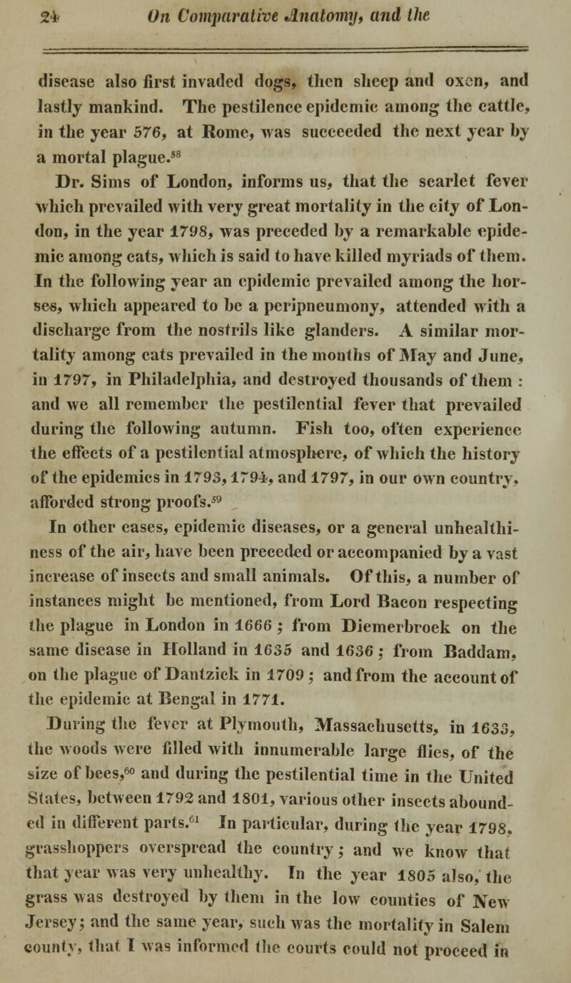 disease also first invaded dogs, then sheep and oxen, and lastly mankind. The pestilence epidemic among the cattle, in the year 576, at Rome, was succeeded the next year by a mortal plague.58 Dr. Sims of London, informs us, that the scarlet fever which prevailed with very great mortality in the city of Lon- don, in the year 1798, was preceded by a remarkable epide- mic among cats, which is said to have killed myriads of them. In the following year an epidemic prevailed among the hor- ses, which appeared to be a pcripneumony, attended with a discharge from the nostrils like glanders. A similar mor- tality among cats prevailed in the months of May and June, in 1797, in Philadelphia, and destroyed thousands of them : and we all remember the pestilential fever that prevailed during the following autumn. Fish too, often experience the effects of a pestilential atmosphere, of which the history of the epidemics in 1793,179*, and 1797, in our own country, afforded strong proofs.59 In other cases, epidemic diseases, or a general unhealthi- ness of the air, have been preceded or accompanied by a vast increase of insects and small animals. Of this, a number of instances might be mentioned, from Lord Bacon respecting the plague in London in 1666; from Diemerbroek on the same disease in Holland in 1635 and 1636 : from Baddam, on the plague of Dantzick in 1709; and from the account of the epidemic at Bengal in 1771. During the fever at Plymouth, Massachusetts, in 1633, the woods were filled with innumerable large flies, of the size of bees,60 and during the pestilential time in the United States, between 1792 and 1801, various other insects abound- ed in different parts.61 In particular, during the year 1798. grasshoppers overspread the country; and we know that that year was very unhealthy. In the year 1805 also, the grass Mas destroyed by them in the low counties of New Jersey; and the same year, such was the mortality in Salem county, that I was informed the courts could not proceed in