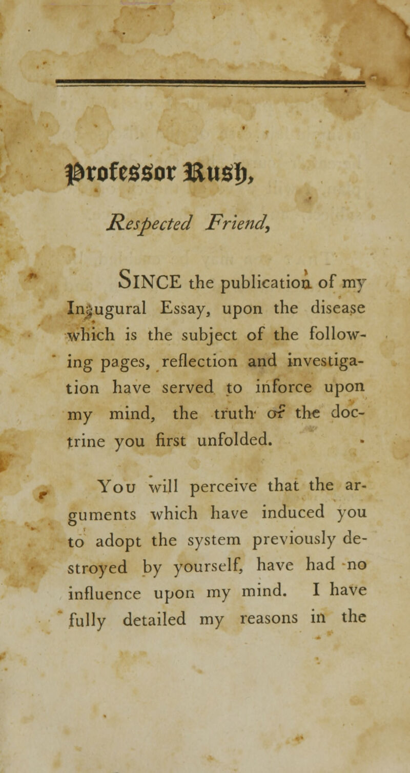 professor 3Xm% Respected Friend, SlNCE the publication, of my In^ugural Essay, upon the disease which is the subject of the follow- ing pages, reflection and investiga- tion have served to inforce upon my mind, the truth or the doc- trine you first unfolded. You will perceive that the ar- guments which have induced you to adopt the system previously de- stroyed by yourself, have had no influence upon my mind. I have fully detailed my reasons in the