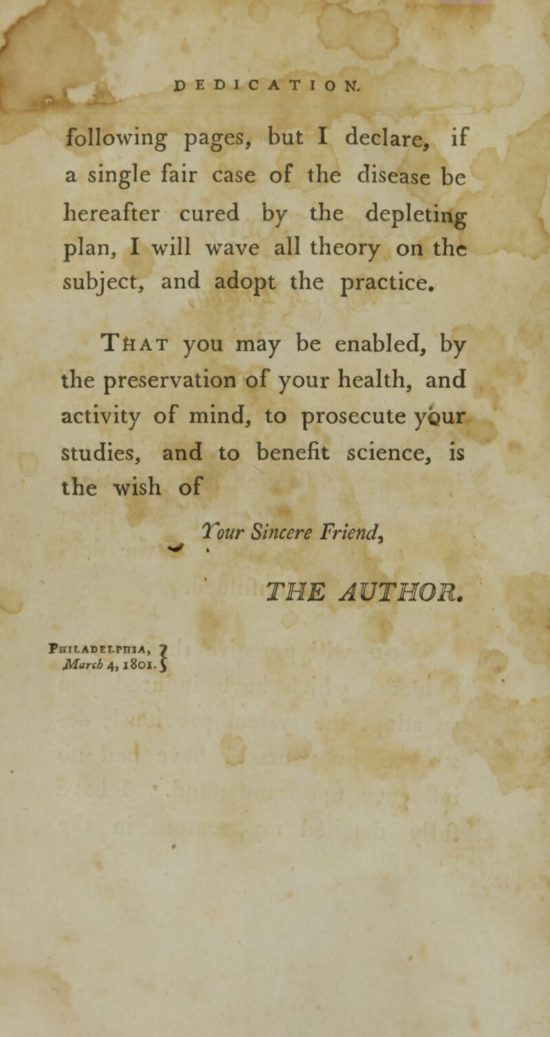 DEDICATION. following pages, but I declare, if a single fair case of the disease be hereafter cured by the depleting plan, I will wave all theory on the subject, and adopt the practice. TftAT you may be enabled, by the preservation of your health, and activity of mind, to prosecute your studies, and to benefit science, is the wish of Tour Sincere Friend. THE AUTHOR. Philadelphia, 7 March 4,1801.J