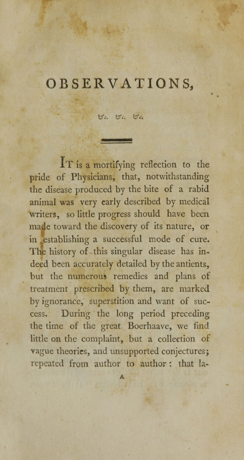 OBSERVATIONS, Ifc. fcff. &c. IT is a mortifying reflection to the pride of Physicians, that, notwithstanding the disease produced by the bite of a rabid animal was very early described by medical writers, so little progress should have been made toward the discovery of its nature, or in ^establishing a successful mode of cure. TKe history of this singular disease has in- deed been accurately detailed by the antients, but the numerous remedies and plans of treatment prescribed by them, are marked by ignorance, superstition and want of suc- cess. During the long period preceding the time of the great Boerhaave, we find little on the complaint, but a collection of vague theories, and unsupported conjectures; repeated from author to author: that la-
