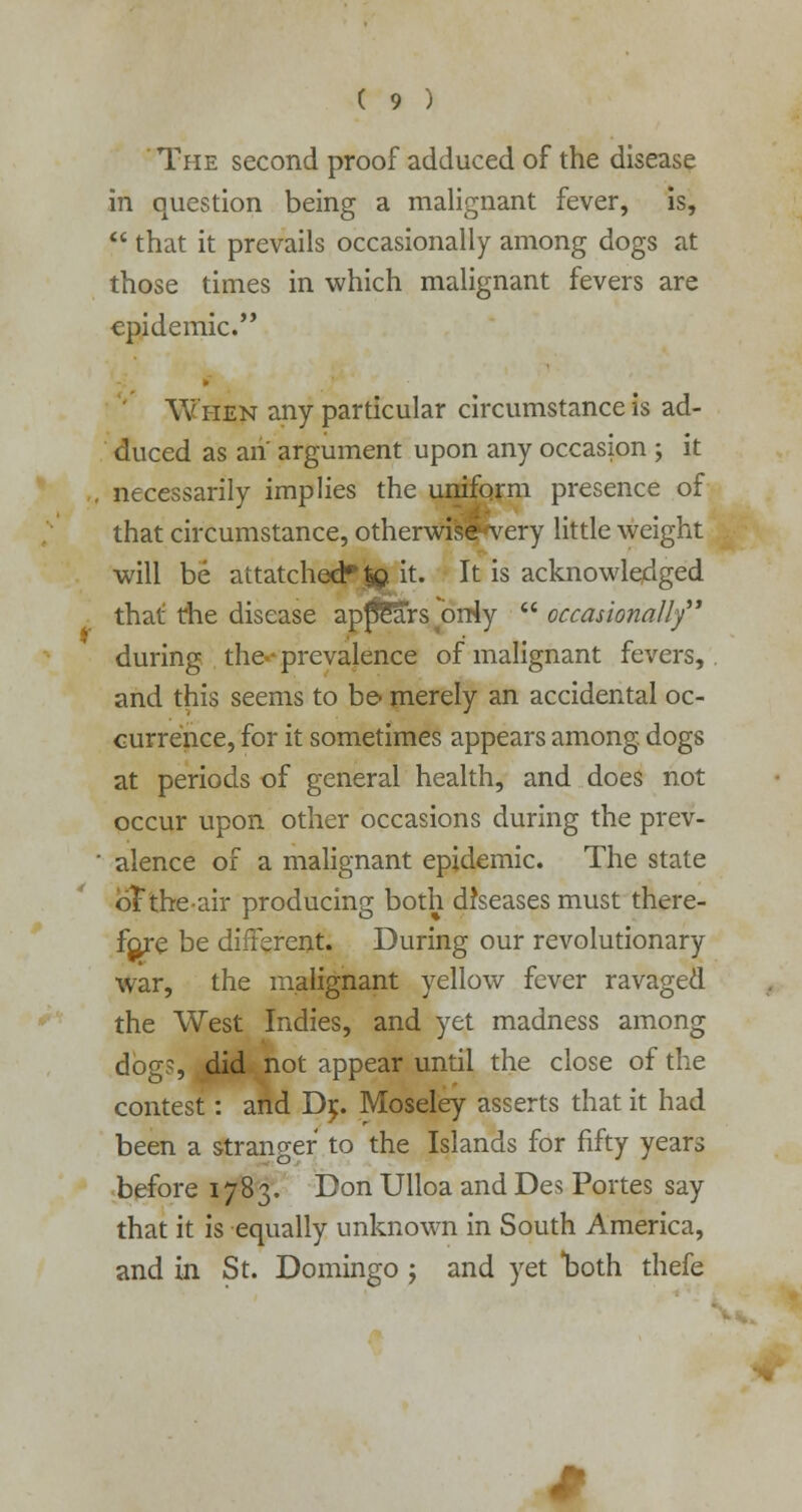 The second proof adduced of the disease in question being a malignant fever, is,  that it prevails occasionally among dogs at those times in which malignant fevers are epidemic. When any particular circumstance is ad- duced as an argument upon any occasion ; it . necessarily implies the uniform presence of that circumstance, otherwise very little weight will be attatched*|Q it. It is acknowledged that the disease ap^Sars^orHy  occasionally during the prevalence of malignant fevers, and this seems to be- merely an accidental oc- currence, for it sometimes appears among, dogs at periods of general health, and does not occur upon other occasions during the prev- ' alence of a malignant epidemic. The state oTtheair producing both diseases must there- fore be different. During our revolutionary war, the malignant yellow fever ravaged the West Indies, and yet madness among dog?, did not appear until the close of the contest: and D^. Moseley asserts that it had been a stranger to the Islands for fifty years before 1783. Don Ulloa and Des Portes say that it is equally unknown in South America, and in St. Domingo 5 and yet both thefe *