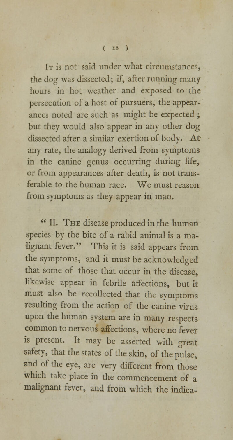 It is not said under what circumstances, the dog was dissected; if, after running many hours in hot weather and exposed to the persecution of a host of pursuers, the appear- ances noted are such as might be expected ; but they would also appear in any other dog dissected after a similar exertion of body. At any rate, the analogy derived from symptoms in the canine genus occurring during life, or from appearances after death, is not trans- ferable to the human race. We must reason from symptoms as they appear in man.  II. The disease produced in the human species by the bite of a rabid animal is a ma- lignant fever. This it is said appears from the symptoms, and it must be acknowledged that some of those that occur in the disease, likewise appear in febrile affections, but it must also be recollected that the symptoms resulting from the action of the canine virus upon the human system are in many respects common to nervous affections, where no fever is present. It may be asserted with great safety, that the states of the skin, of the pulse, and of the eye, are very different from those which take place in the commencement of a malignant fever, and from which the indica-