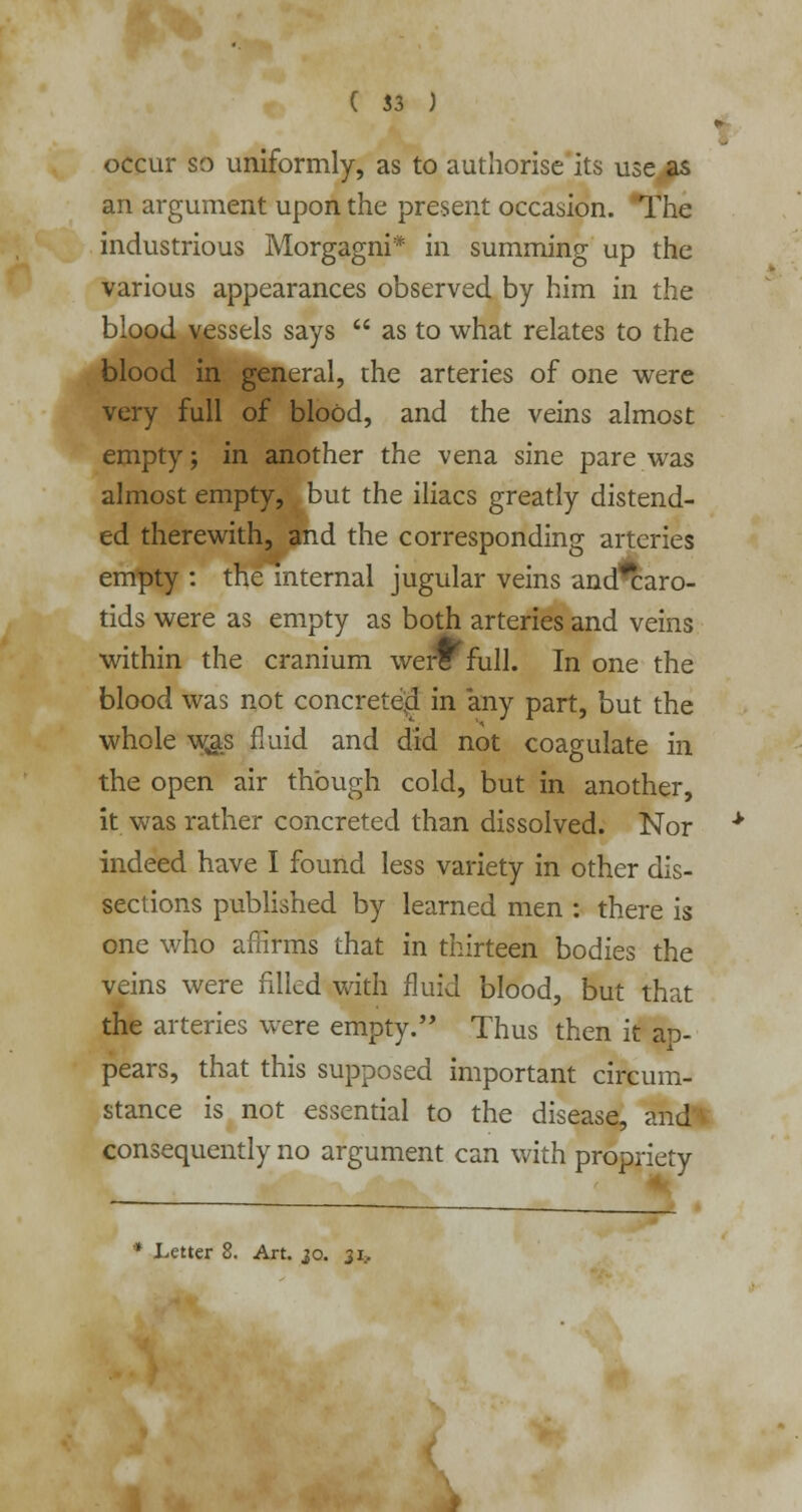 occur so uniformly, as to authorise its use .as an argument upon the present occasion. The industrious Morgagni* in summing up the various appearances observed by him in the blood vessels says  as to what relates to the blood in general, the arteries of one were very full of blood, and the veins almost empty; in another the vena sine pare was almost empty, but the iliacs greatly distend- ed therewith, and the corresponding arteries empty : the internal jugular veins and*caro- tids were as empty as both arteries and veins within the cranium we*full. In one the blood was not concrete-d in any part, but the whole w,as fluid and did not coagulate in the open air though cold, but in another, it was rather concreted than dissolved. Nor indeed have I found less variety in other dis- sections published by learned men : there is one who affirms that in thirteen bodies the veins were filled with fluid blood, but that the arteries were empty. Thus then it ap- pears, that this supposed important circum- stance is not essential to the disease, and'V consequently no argument can with propriety • Letter 8. Art. 30. 31,